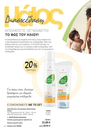 ι ςομά
16
Για διασκέδαση και παιχνίδι στον ήλιο, είναι απαραίτητη
η αποτελεσματική προστασία της επιδερμίδας τόσο των
παιδιών όσο και των ενηλίκων. Η LR ALOE VIA έχει το
κατάλληλο προϊόν για τις ανάγκες κάθε επιδερμίδας: από
την ανοιχτόχρωμη, φωτοευαίσθητη έως και τη μαυρισμένη
επιδερμίδα.
ΑΠΟΛΑΥΣΤΕ ΞΕΓΝΟΙΑΣΤΟΙ
ΤΟ ΦΩΣ ΤΟΥ ΗΛΙΟΥ!
Για όσους είναι ιδιαίτερα
δραστήριοι, με ελαφρώς
μαυρισμένη επιδερμίδα
Διασκέδαση
Aloe Vera Σετ Αντηλιακής Προστασίας
Active 23090
Sun Spray Active SPF 30 · 23073 · 125 ml 21,99 €
After Sun Κρέμα-Gel · 23070 · 200 ml 	 17,99 €
+ ΔΩΡΟ Μπάλα Θαλάσσης
Σύνολο μεμονωμένων προϊόντων	 39,98 €
Ειδική τιμή Σετ μόνο	 31,89 €
Κύπρος από 38,98€ 	 μόνο 30,99 €
ΕΞΟΙΚΟΝΟΜΕΙΤΕ ΜΕ ΤΟ ΣΕΤ
20 %
ΕΚΠΤΩΣΗ
 
