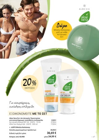 Δώρο
Μπάλα Θαλάσσης
μαζί με κάθε
Αντηλιακό
Σετ
17
Για ανοιχτόχρωμη,
ευαίσθητη επιδερμίδα
Aloe Vera Σετ Αντηλιακής Προστασίας
για ανοιχτόχρωμη, ευαίσθητη επιδερμίδα 23091
Αντηλιακή Κρέμα SPF 50 · 23072 · 75 ml 27,99 €
After Sun Κρέμα-Gel · 23070 · 200 ml 	 17,99 €
+ ΔΩΡΟ Μπάλα Θαλάσσης
Σύνολο μεμονωμένων προϊόντων	 45,98 €
Ειδική τιμή Σετ μόνο	 36,69 €
Κύπρος από 43,98€ 	 μόνο 34,99 €
ΕΞΟΙΚΟΝΟΜΕΙΤΕ ΜΕ ΤΟ ΣΕΤ
20 %
ΕΚΠΤΩΣΗ
 