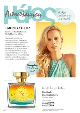 ι ςομά
18
Karolina by
Karolina Kurkova
Γυναικείο Άρωμα
30041 | 50 ml
Ελλάδα 38,99 €
Κύπρος 37,99 €
Δοκιμάστε
ΤΟ ΑΡΩΜΑ
ΕΔΩ*
Karolina by Karolina Kurkova –
Limited Summer Edition
Παρασυρθείτε από την
ανυπομονησία για τον ερχομό
του καλοκαιριού! Η προσωπική
αρωματική δημιουργία του
διεθνούς Top Model σας καλεί να
απολαύσετε το φως του ήλιου
και να αισθανθείτε τη λάμψη
του στην επιδερμίδα σας. Ένα
αναζωογονητικό Άρωμα που σας
εμπνέει, με ευωδιές μούρων,
πιπερόριζας και εσπεριδοειδών.
ΕΜΠΝΕΥΣΤΕΙΤΕ!
Limited Summer Edition
*Αγγίξτε απαλά πάνω στο μπουκαλάκι
για να δοκιμάσετε το Άρωμα.
Αποπλάνηση Αίσθηση
καλοκαιριού
σε μπουκάλι
 
