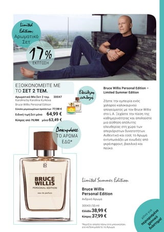 Bruce Willis Personal Edition –
Limited Summer Edition
Ζήστε την εμπειρία ενός
χαλαρού καλοκαιρινού
απογεύματος με τον Bruce Willis
στο L.A. Ξεχάστε την πίεση της
καθημερινότητας και απολαύστε
μια αίσθηση απόλυτης
ελευθερίας στη χώρα των
απεριόριστων δυνατοτήτων.
Αυθεντικό και cool, το Άρωμα
εντυπωσιάζει με ευωδιές από
γκρέιπφρουτ, βασιλικό και
πεύκο.
Bruce Willis
Personal Edition
Ανδρικό Άρωμα
30043 | 50 ml
Ελλάδα 38,99 €
Κύπρος 37,99 €
Δοκιμάστε
ΤΟ ΑΡΩΜΑ
ΕΔΩ*
Limited Summer Edition
*Αγγίξτε απαλά πάνω στο μπουκαλάκι
για να δοκιμάσετε το Άρωμα.
μόνο
για
περιορισμένο
χρονικό
διάστημα!
Limited
Edition:
Αρωματικό
Σετ
Αρωματικό Mix Σετ 2 τεμ.	 30047
Karolina by Karolina Kurkova
Βruce Willis Personal Edition
Σύνολο μεμονωμένων προϊόντων	77,98 €
Ειδική τιμή Σετ μόνο	 64,99 €
Κύπρος από 75,98€ 	 μόνο 63,49 €
ΕΞΟΙΚΟΝΟΜΕΙΤΕ ΜΕ
ΤΟ ΣΕΤ 2 ΤΕΜ. Ελεύθερη
επιλογή
17 %
ΕΚΠΤΩΣΗ
 