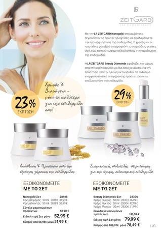 25
Nanogold-Σετ	 28188
Κρέμα Ημέρας · 50 ml · 28182	 31,99 €
Κρέμα Νυκτός · 50 ml · 28183	 36,99 €
Σύνολο μεμονωμένων
προϊόντων	 68,98 €
Ειδική τιμή Σετ μόνο	 52,99 €
Κύπρος από 66,98€ μόνο 51,99 €
Beauty Diamonds-Σετ	 28300
Κρέμα Ημέρας · 50 ml · 28303	36,99 €
Κρέμα Νυκτός · 50 ml · 28304	 42,99 €
Κρέμα Ματιών · 30 ml · 28306	 31,99 €
Σύνολο μεμονωμένων
προϊόντων	 111,97 €
Ειδική τιμή Σετ μόνο	 79,99 €
Κύπρος από 108,97€ μόνο 78,49 €
Με την LR ZEITGARD Nanogold, απολαμβάνετε
ξέγνοιαστοι τις πρώτες ηλιαχτίδες και προλαμβάνετε
την πρόωρη γήρανση της επιδερμίδας. Ο χρυσός και οι
πρωτεΐνες μεταξιού απορροφούν τις υπεριώδεις ακτίνες
UVA, ενώ τα πολύτιμα αμινοξέα βοηθούν στην αναδόμηση
της επιδερμίδας.
Η LR ZEITGARD Beauty Diamonds εφοδιάζει την ώριμη,
απαιτητική επιδερμίδα με όλα όσα χρειάζεται για την
προστασία από την ηλιακή ακτινοβολία. Τα πολύτιμα
ενεργά συστατικά αντιγήρανσης προστατεύουν και
αναζωογονούν την επιδερμίδα.
Ανάπλαση & Προστασία από την
πρόωρη γήρανση της επιδερμίδας
Συσφικτική, πολυτελής περιποίηση
για την ώριμη, απαιτητική επιδερμίδα
ΕΞΟΙΚΟΝΟΜΕΙΤΕ
ΜΕ ΤΟ ΣΕΤ
ΕΞΟΙΚΟΝΟΜΕΙΤΕ
ΜΕ ΤΟ ΣΕΤ
Χρυσός &
Διαμάντια –
μόνο τα καλύτερα
για την επιδερμίδα
σας!
29 %ΕΚΠΤΩΣΗ
23 %
ΕΚΠΤΩΣΗ
 