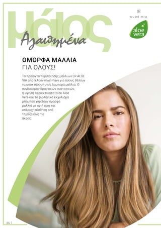 ι ςομά
26
Τα προϊόντα περιποίησης μαλλιών LR ALOE
VIΑ αποτελούν must-have για όσους θέλουν
να αποκτήσουν υγιή, λαμπερά μαλλιά. Ο
συνδυασμός δραστικών συστατικών,
η υψηλή περιεκτικότητα σε Aloe
Vera και το βιολογικό εκχύλισμα
μπαμπού χαρίζουν όμορφα
μαλλιά με υγιή όψη και
υπέροχη αίσθηση από
τη ρίζα έως τις
άκρες.
ΟΜΟΡΦΑ ΜΑΛΛΙΑ
ΓΙΑ ΟΛΟΥΣ!
Αγαπημένα
 