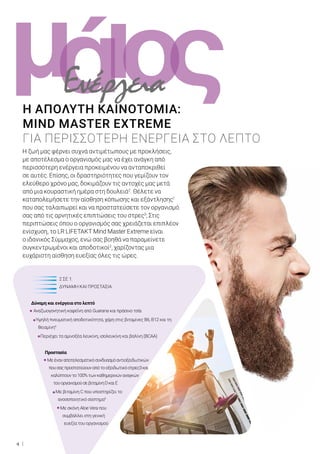 ι ςομά
4
Η ζωή μας φέρνει συχνά αντιμέτωπους με προκλήσεις,
με αποτέλεσμα ο οργανισμός μας να έχει ανάγκη από
περισσότερη ενέργεια προκειμένου να ανταποκριθεί
σε αυτές. Επίσης, οι δραστηριότητες που γεμίζουν τον
ελεύθερο χρόνο μας, δοκιμάζουν τις αντοχές μας μετά
από μια κουραστική ημέρα στη δουλειά2
. Θέλετε να
καταπολεμήσετε την αίσθηση κόπωσης και εξάντλησης1
που σας ταλαιπωρεί και να προστατεύσετε τον οργανισμό
σας από τις αρνητικές επιπτώσεις του στρες3
; Στις
περιπτώσεις όπου ο οργανισμός σας χρειάζεται επιπλέον
ενίσχυση, το LR LIFETAKT Mind Master Extreme είναι
ο ιδανικός Σύμμαχος, ενώ σας βοηθά να παραμείνετε
συγκεντρωμένοι και αποδοτικοί2
, χαρίζοντας μια
ευχάριστη αίσθηση ευεξίας όλες τις ώρες.
Η ΑΠΟΛΥΤΗ ΚΑΙΝΟΤΟΜΙΑ:
MIND MASTER EXTREME
ΓΙΑ ΠΕΡΙΣΣΟΤΕΡΗ ΕΝΕΡΓΕΙΑ ΣΤΟ ΛΕΠΤΟ
		 2 ΣΕ 1:
		 ΔΥΝΑΜΗ ΚΑΙ ΠΡΟΣΤΑΣΙΑ
Δύναμη και ενέργεια στο λεπτό
Αναζωογονητική καφεΐνη από Guarana και πράσινο τσάι
Υψηλή πνευματική αποδοτικότητα, χάρη στις βιταμίνες Β6, Β12 και τη
θειαμίνη4
Περιέχει τα αμινοξέα λευκίνη, ισολευκίνη και βαλίνη (BCAA)
Προστασία
Μεέναναποτελεσματικόσυνδυασμόαντιοξειδωτικών
πουσαςπροστατεύουναπότοοξειδωτικόστρες3και
καλύπτουντο100%τωνκαθημερινώναναγκών
τουοργανισμούσεβιταμίνηDκαιΕ
Με βιταμίνη C που υποστηρίζει το
ανοσοποιητικό σύστημα5
Με σκόνη Aloe Vera που
συμβάλλει στη γενική
ευεξία του οργανισμού
Ενέργεια
 
