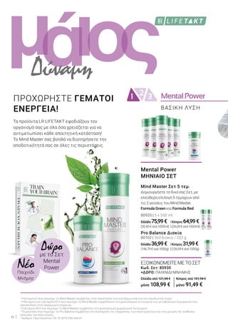 MentalPower21 3
ι ςομά
6
Δώρομε το Σετ
Mental
PowerNέοΠαιχνίδι
Μνήμης
Τα προϊόντα LR LIFETAKT εφοδιάζουν τον
οργανισμό σας με όλα όσα χρειάζεται για να
αντιμετωπίσει κάθε απαιτητική κατάσταση!
Το Mind Master σας βοηθά να διατηρήσετε την
αποδοτικότητά σας σε όλες τις περιστάσεις.
ΠΡΟΧΩΡΗΣΤΕ ΓΕΜΑΤΟΙ
ΕΝΕΡΓΕΙΑ!
Δύναμη
1
Η βιταμίνη Ε που περιέχει το Mind Master συμβάλλει στην προστασία των κυττάρων ενάντια στο οξειδωτικό στρες.
2
Η θειαμίνη και η βιταμίνη Β12 που περιέχει το Mind Master συμβάλλουν στη φυσιολογική λειτουργία των μεταβολικών διεργασιών που
αποσκοπούν στην παραγωγή ενέργειας.
3
Η βιταμίνη Β12 που περιέχει το Mind Master συμβάλλει στη φυσιολογική ψυχολογική λειτουργία.
4
Το μαγνήσιο που περιέχει το Pro Balance συμβάλλει στη διατήρηση της ισορροπίας των ηλεκτρολυτών και στη μείωση της αίσθησης
κόπωσης και εξάντλησης.
5
Αριθμός Πρωτοκόλλου: DE 10 2010 030 546 A1
Mental Power
ΜΗΝΙΑΙΟ ΣΕΤ
Mind Master Σετ 5 τεμ.
Δημιουργήστε το δικό σας Σετ, με
ελεύθερη επιλογή 5 τεμαχίων από
τις 2 γεύσεις του Mind Master,
Formula Green και Formula Red
80935 | 5 x 500 ml
Ελλάδα 75,99€ |Κύπρος 64,99€
(30,40€ανά1000ml) |(26,00€ανά1000ml)
Pro Balance Δισκία
80102 | 360 δισκία / 252 g
Ελλάδα 36,99€ |Κύπρος 31,99€
(146,79€ανά1000g) |(126,94€ανά1000g)
ΒΑΣΙΚΗ ΛΥΣΗ
ΕΞΟΙΚΟΝΟΜΕΙΤΕ ΜΕ ΤΟ ΣΕΤ
Κωδ. Σετ: 80930
+ΔΩΡΟ: ΠΑΙΧΝΊΔΙ ΜΝΉΜΗΣ
Ελλάδα από 121,94 €
μόνο 108,99 €
Κύπρος από 101,94 €
μόνο 91,49 €
 