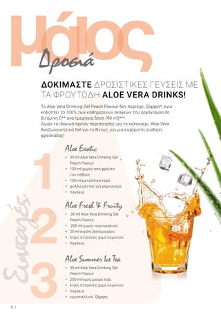 ά
1
3
ι ςομ
2
8
Το Aloe Vera Drinking Gel Peach Flavour δεν περιέχει ζάχαρη*, ενώ
καλύπτει το 100% των καθημερινών αναγκών του οργανισμού σε
βιταμίνη C** ανά ημερήσια δόση (90 ml)***.
Δώρο το ιδανικό προϊόν περιποίησης για το καλοκαίρι: Aloe Vera
Αναζωογονητικό Gel για το Ντους, για μια ευχάριστη αίσθηση
φρεσκάδας!
Aloe Fresh & Fruity
• 30 ml Aloe Vera Drinking Gel
	 Peach Flavour
• 200 ml χυμός πορτοκαλιού
•	 20 ml σιρόπι βατόμουρου
•	 λίγες σταγόνες χυμό λεμονιού
•	 παγάκια
Aloe Summer Ice Tea
•	 30 ml Aloe Vera Drinking Gel
	 Peach Flavour
•	 200 ml κρύο μαύρο τσάι
•	 λίγες σταγόνες χυμό λεμονιού
•	 παγάκια
•	 κρυσταλλική ζάχαρη
Aloe Exotic
•	 30 ml Aloe Vera Drinking Gel
	 Peach Flavour
•	 100 ml χυμός από φρούτα
	 του πάθους
•	 100 ml μεταλλικό νερό
•	 φύλλα μέντας για γαρνίρισμα
•	 παγάκια
Συνταγές
ΔΟΚΙΜΑΣΤΕ ΔΡΟΣΙΣΤΙΚΕΣ ΓΕΥΣΕΙΣ ΜΕ
TA ΦΡΟΥΤΩΔΗ ALOE VERA DRINKS!
Δροσιά
 