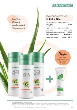 9
Aloe Vera Drinking Gel Peach Flavour
Σετ 3 τεμ.*	 80783
3 x 1000 ml
+ ΔΩΡΟ Aloe Vera Αναζωογονητικό Gel
για το Ντους 	 αξίας 10,99€
Σύνολο μεμονωμένων προϊόντων	 115,96 €
ΤΙΜΗ ΠΡΟΣΦΟΡΑΣ	 96,99 €
Κύπρος από 100,96€ 	 μόνο 82,99 €
ΕΞΟΙΚΟΝΟΜΕΙΤΕ ΜΕ
ΤΟ ΣΕΤ 3 ΤΕΜ.
* Η Aloe Vera περιέχει φυσικά σάκχαρα.
** Η βιταμίνη C συμβάλλει στη φυσιολογική λειτουργία των μεταβολικών διεργασιών που αποσκοπούν στην
παραγωγή ενέργειας, στη φυσιολογική λειτουργία του νευρικού συστήματος και στη φυσιολογική ψυχολογική
λειτουργία.
*** της διατροφικής τιμής αναφοράς για την ημερήσια πρόσληψη
Aloe Vera:
Φυσική,
απολαυστική
& δροσιστική
Δώρο
Aloe Vera
Αναζωογονητικό
Gel για το
Ντους
 