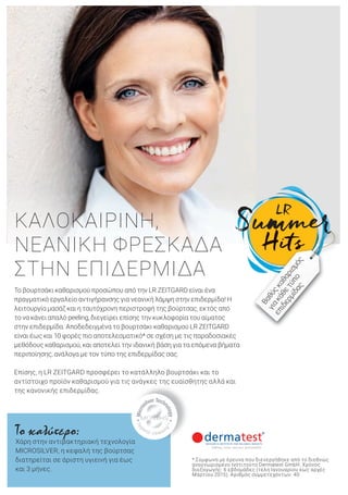 Το βουρτσάκι καθαρισμού προσώπου από την LR ZEITGARD είναι ένα
πραγματικό εργαλείο αντιγήρανσης για νεανική λάμψη στην επιδερμίδα! Η
λειτουργία μασάζ και η ταυτόχρονη περιστροφή της βούρτσας, εκτός από
το να κάνει απαλό peeling, διεγείρει επίσης την κυκλοφορία του αίματος
στην επιδερμίδα. Αποδεδειγμένα το βουρτσάκι καθαρισμού LR ZEITGARD
είναι έως και 10 φορές πιο αποτελεσματικό* σε σχέση με τις παραδοσιακές
μεθόδους καθαρισμού, και αποτελεί την ιδανική βάση για τα επόμενα βήματα
περιποίησης, ανάλογα με τον τύπο της επιδερμίδας σας.
Επίσης, η LR ZEITGARD προσφέρει το κατάλληλο βουρτσάκι και το
αντίστοιχο προϊόν καθαρισμού για τις ανάγκες της ευαίσθητης αλλά και
της κανονικής επιδερμίδας.
Το καλύτερο:
Χάρη στην αντιβακτηριακή τεχνολογία
MICROSILVER, η κεφαλή της βούρτσας
διατηρείται σε άριστη υγιεινή για έως
και 3 μήνες.
ΚΑΛΟΚΑΙΡΙΝΗ,
ΝΕΑΝΙΚΗ ΦΡΕΣΚΑΔΑ
ΣΤΗΝ ΕΠΙΔΕΡΜΙΔΑ
* Σύμφωνα με έρευνα που διενεργήθηκε από το διεθνώς
αναγνωρισμένο Ινστιτούτο Dermatest GmbH. Χρόνος
διεξαγωγής: 6 εβδομάδες (τέλη Ιανουαρίου έως αρχές
Μαρτίου 2015). Αριθμός συμμετεχόντων: 40
Βαθύςκαθαρισμός
γιακάθετύπο
επιδερμίδας
 