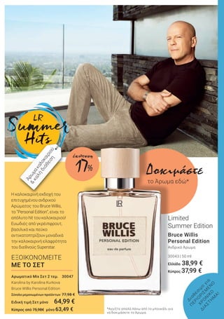 Η καλοκαιρινή εκδοχή του
επιτυχημένου ανδρικού
Αρώματος του Bruce Willis,
το “Personal Edition”, είναι το
απόλυτο hit του καλοκαιριού!
Ευωδιές από γκρέιπφρουτ,
βασιλικό και πεύκο
αντικατοπτρίζουν μοναδικά
την καλοκαιρινή ελαφρότητα
του διεθνούς Superstar.
Bruce Willis
Personal Edition
Ανδρικό Άρωμα
30043 | 50 ml
Ελλάδα 38,99 €
Κύπρος 37,99 €
Limited
Summer Edition
Δ
ιαθέσιμο
για
Π
ΕΡΙΟ
ΡΙΣΜ
ΕΝ
Ο
ΧΡΟ
Ν
ΙΚΟ
Δ
ΙΑ
ΣΤΗ
Μ
Α
!
ΕΞΟΙΚΟΝΟΜΕΙΤΕ
ΜΕ ΤΟ ΣΕΤ
Αρωματικό Mix Σετ 2 τεμ. 30047
Karolina by Karolina Kurkova
Βruce Willis Personal Edition
Σύνολο μεμονωμένων προϊόντων 77,98 €
Ειδική τιμή Σετ μόνο 64,99 €
Κύπρος από 75,98€ μόνο 63,49 €
Άρω
μακαλοκαιριού
&
καλή
διάθεση
Δοκιμάστε
το Άρωμα εδώ*
*Αγγίξτε απαλά πάνω από το μπουκάλι για
να δοκιμάσετε το Άρωμα.
17%
έκπτωση
 