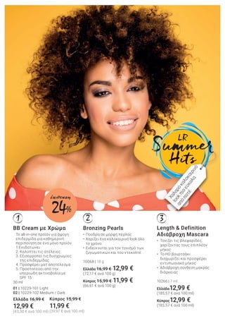 321
Bronzing Pearls
• Πούδρα σε μορφή πέρλας
• Χαρίζει ένα καλοκαιρινό look όλο
το χρόνο
• Ενδείκνυται για τον τονισμό των
ζυγωματικών και του ντεκολτέ
10068 | 18 g
Ελλάδα 16,99 € 12,99 €
(72,17 € ανά 100 g)
Κύπρος 15,99 € 11,99 €
(66,61 € ανά 100 g)
BB Cream με Χρώμα
Το all-in-one προϊόν για άψογη
επιδερμίδα για καθημερινή
περιποίηση σε ένα μόνο προϊόν
1.Ενυδατώνει
2. Καλύπτει τις ατέλειες
3. Εξισορροπεί τις δυσχρωμίες
της επιδερμίδας
4. Προσφέρει ματ αποτέλεσμα
5. Προστατεύει από την
υπεριώδη ακτινοβολία με
SPF 15
30 ml
01 | 10229-101 Light
02 | 10229-102 Medium / Dark
Ελλάδα 16,99 €
12,99 €
(43,30 € ανά 100 ml)
Length & Definition
Αδιάβροχη Mascara
• Τονίζει τις βλεφαρίδες,
χαρίζοντας τους επιπλέον
μήκος
• Το HD βουρτσάκι
διαχωρίζει και προσφέρει
εντυπωσιακό μήκος
• Αδιάβροχη σύνθεση μακράς
διάρκειας
10266 | 7 ml
Ελλάδα12,99 €
(185,57 € ανά 100 ml)
Κύπρος12,99 €
(185,57 € ανά 100 ml)
Χαλαρόκαλοκαιρινό
lookπιοεύκολα
απόποτέ
Κύπρος 15,99 €
11,99 €
(39,97 € ανά 100 ml)
24%
έκπτωση
 
