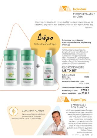 +
Individual21 3
+
21 3 ExpertTips
23LR WORLD 06.2018
Υποστηρίξτε εύκολα τη γενική ευεξία του οργανισμού σας, με τα
κατάλληλα προϊόντα που ανταποκρίνονται στις προσωπικές σας
ανάγκες.
ΣΥΜΠΛΗΡΩΜΑΤΙΚΟ
ΠΡΟΪΟΝ
Δώρο
Cistus Incanus Σπρέι
Θέλετε να είστε άριστα
προετοιμασμένοι σε περίπτωση
ανάγκης;
Το Cistus Incanus Σπρέι περιέχει
βιταμίνη C, για την αποτελεσματική
υποστήριξη του ανοσοποιητικού
συστήματος όταν βρίσκεστε καθ’
οδόν2
. Το Colostrum Liquid προσφέρει
το πρωτόγαλα της αγελάδας για άμεση
κατανάλωση, για την υποστήριξη της
γενικής ευεξίας του οργανισμού.
Colostrum Liquid
Σετ 2 τεμ. 80363
(2 x 125 ml)
+ΔΩΡΟ Cistus Incanus Σπρέι
αξίας 21,99 €
Σύνολο μεμονωμένων προϊόντων 113,97 €
Ειδική τιμή Σετ μόνο 87,99 €
Κύπρος από 97,97€ μόνο 76,99 €
ΕΞΟΙΚΟΝΟΜΕΙΤΕ
ΜΕ ΤΟ ΣΕΤ
«Εκτόςαπότηνισορροπημένηδιατροφή
καιτονυγιεινότρόποζωής,ησωματική
άσκησηπαίζειεπίσηςσημαντικόρόλο
στηνενίσχυσητουανοσοποιητικού.
Λόγωτηςκαλύτερηςκυκλοφορίας
τουαίματοςσταόργανα,ηαυξημένη
παραγωγήενδογενώναντισωμάτων
οδηγείσεενισχυμένηαντίστασηκαι
ρυθμιστικήικανότητατουοργανισμού.
Dr.SvenWechan,
Ειδικός Διατροφολόγος
ΣΥΜΒΟΥΛΕΣ
ΤΩΝ ΕΙΔΙΚΩΝ
ΣΩΜΑΤΙΚΗ ΑΣΚΗΣΗ
Χρησιμοποιήστε το ποδήλατο
για να πάτε σε διάφορες
δουλειές, όποτε έχετε τη δυνατότητα.
 