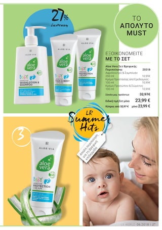 3
27LR WORLD 06.2018
Aloe Vera Σετ Βρεφικής
Περιποίησης 20318
Αφρόλουτρο & Σαμπουάν
250 ml 10,99€
Κρέμα Προστασίας από Ερεθισμούς ·
100 ml 10,99€
Κρέμα Προσώπου & Σώματος
100 ml 10,99€
Σύνολο μεμ. προϊόντων 32,97€
ΕιδικήτιμήΣετμόνο 23,99 €
Κύπρος από 32,97 € μόνο 23,99 €
ΕΞΟΙΚΟΝΟΜΕΙΤΕ
ΜΕ ΤΟ ΣΕΤ
ΤΟ
ΑΠΟΛΥΤΟ
MUSTει
ται,
ά.
ve
ό
ό
από
ην
την
Απαλή
περιποίηση
για
τη
βρεφική
επιδερμίδα
27%
έκπτωση
 