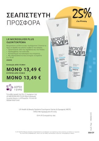 ΣΕΑΠΙΣΤΕΥΤΗ
ΠΡΟΣΦΟΡΑ
Βουρτσίστε τα δόντια σας τουλάχιστον 2 λεπτά το
πρωί,το βράδυ και όποτε νιώθετε την ανάγκη.
• Προστατεύει από την τερηδόνα και την πλάκα
• Προλαμβάνει την ουλίτιδα
• Καταπολεμά την κακοσμία του στόματος
• Με υδροξυαπατίτη που ενισχύει το σμάλτο
2 x 75 ml
25092
ΕΛΛΑΔΑ ΑΠΟ 17,98 €
MONO 13,49 €
ΚΥΠΡΟΣ ΑΠΟ 17,98 €
MONO 13,49 €
LR MICROSILVER PLUS
ΟΔΟΝΤΟΚΡΕΜΑ
Για κάθε αγορά του Σετ 2 τεμαχίων της
LR MICROSILVER PLUS Οδοντόκρεμας
το μήνα Ιούνιο, η LR δωρίζει 1€ στο LR
Global Kids Fund.
25%έκπτωση
ΔΩΡΕΑ
1 ΕΥΡΩ
Κωδ.Παρ.:95050-510
LR Health & Beauty Systems Συστήματα Υγείας & Ομορφιάς MΕΠΕ
14452 Μεταμόρφωση Αττικής
Ο/Η LR Συνεργάτης σας
Η LR Health & Beauty Systems επιφυλάσσεται για αλλαγές των προϊόντων που γίνονται με σκοπό τις τεχνικές
και ποιοτικές αναβαθμίσεις, όπως και για λάθος κατανοήσεις εξαιτίας τυπογραφικών λαθών. GR/CY
 