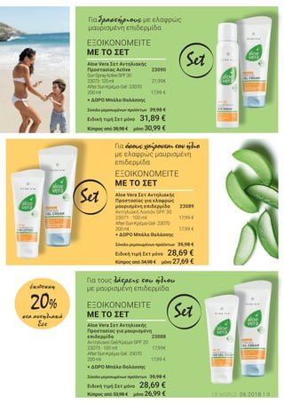 3LR WORLD 06.2018
ΕΞΟΙΚΟΝΟΜΕΙΤΕ
ΜΕ ΤΟ ΣΕΤ
Για όσουςχαίρονταιτονήλιο
με ελαφρώς μαυρισμένη
επιδερμίδα
ΕΞΟΙΚΟΝΟΜΕΙΤΕ
ΜΕ ΤΟ ΣΕΤ
Για τους λάτρεις του ήλιου
με μαυρισμένη επιδερμίδα
ΕΞΟΙΚΟΝΟΜΕΙΤΕ
ΜΕ ΤΟ ΣΕΤ
Για δραστήριους με ελαφρώς
μαυρισμένη επιδερμίδα
Set
Set
Set
Aloe Vera Σετ Αντηλιακής
Προστασίας για ελαφρώς
μαυρισμένη επιδερμίδα 23089
Αντηλιακή Λοσιόν SPF 30
23071 · 100 ml 17,99 €
AfterSunΚρέμα-Gel     · 23070
200ml 17,99 €
+ ΔΩΡΟ Μπάλα Θαλάσσης
Σύνολο μεμονωμένων προϊόντων 35,98 €
Ειδική τιμή Σετ μόνο 28,69 €
Κύπρος από 34,98 € μόνο 27,69 €
Aloe Vera Σετ Αντηλιακής
Προστασίας Αctive 23090
SunSprayActiveSPF30
23073· 125ml 21,99€
AfterSunΚρέμα-Gel     · 23070
200ml 17,99 €
+ ΔΩΡΟ Μπάλα Θαλάσσης
Σύνολο μεμονωμένων προϊόντων 39,98 €
Ειδική τιμή Σετ μόνο 31,89 €
Κύπρος από 38,98 € μόνο 30,99 €
Aloe Vera Σετ Αντηλιακής
Προστασίας για μαυρισμένη
επιδερμίδα 23088
Αντηλιακό Gel/Κρέμα SPF 20
23075 · 100 ml 17,99€
AfterSunΚρέμα-Gel     · 23070
200ml 17,99 €
+ ΔΩΡΟ Μπάλα Θαλάσσης
Σύνολο μεμονωμένων προϊόντων 35,98 €
Ειδική τιμή Σετ μόνο 28,69 €
Κύπρος από 33,98 € μόνο 26,99 €
20%
έκπτωση
στα αντηλιακά
Σετ
 