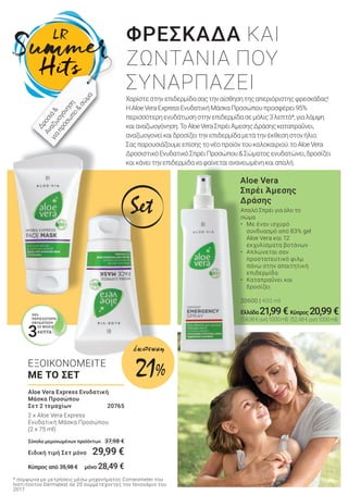 Aloe Vera
Σπρέι Άμεσης
Δράσης
Απαλό Σπρέι για όλο το
σώμα
• Με έναν ισχυρό
συνδυασμό από 83% gel
Aloe Vera και 12
εκχυλίσματα βοτάνων
• Απλώνεται σαν
προστατευτικό φιλμ
πάνω στην απαιτητική
επιδερμίδα
• Καταπραΰνει και
δροσίζει
20600 | 400 ml
Ελλάδα 21,99€
(54,98€ανά1000ml)
Aloe Vera Express Ενυδατική
Μάσκα Προσώπου
Σετ 2 τεμαχίων 20765
2 x Aloe Vera Express
Ενυδατική Μάσκα Προσώπου
(2 x 75 ml)
Σύνολο μεμονωμένων προϊόντων 37,98 €
Ειδική τιμή Σετ μόνο 29,99 €
Κύπρος από 35,98 € μόνο 28,49 €
ΦΡΕΣΚΑΔΑ ΚΑΙ
ΖΩΝΤΑΝΙΑ ΠΟΥ
ΣΥΝΑΡΠΑΖΕΙ
Χαρίστεστηνεπιδερμίδασαςτηναίσθησητηςαπεριόριστηςφρεσκάδας!
ΗAloeVeraExpressΕνυδατικήΜάσκαΠροσώπουπροσφέρει95%
περισσότερηενυδάτωσηστηνεπιδερμίδασεμόλις3λεπτά*,γιαλάμψη
καιαναζωογόνηση.ΤοAloeVeraΣπρέιΆμεσηςΔράσηςκαταπραΰνει,
αναζωογονείκαιδροσίζειτηνεπιδερμίδαμετάτηνέκθεσηστονήλιο.
Σαςπαρουσιάζουμεεπίσηςτονέοπροϊόντουκαλοκαιριού:τοAloeVera
ΔροσιστικόΕνυδατικόΣπρέιΠροσώπου&Σώματοςενυδατώνει,δροσίζει
καικάνειτηνεπιδερμίδαναφαίνεταιανανεωμένηκαιαπαλή.
* σύμφωνα με μετρήσεις μέσω μηχανήματος Corneometer του
Ινστιτούτου Dermatest σε 20 συμμετέχοντες τον Ιανουάριο του
2017
Δροσιά&
Αναζω
ογόνηση
γιαπρόσω
πο&
σώ
μα
95%
ΠΕΡΙΣΣΟΤΕΡΗ
ΕΝΥΔΑΤΩΣΗ
ΣΕ ΜΟΛΙΣ
3ΛΕΠΤΑ
Set
Κύπρος20,99€
(52,48€ανά1000ml)
ΕΞΟΙΚΟΝΟΜΕΙΤΕ
ΜΕ ΤΟ ΣΕΤ 21%
έκπτωση
 