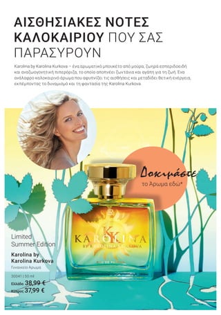 Karolina by Karolina Kurkova – ένα αρωματικό μπουκέτο από μούρα, ζωηρά εσπεριδοειδή
και αναζωογονητική πιπερόριζα, το οποίο αποπνέει ζωντάνια και αγάπη για τη ζωή. Ένα
ανάλαφρο καλοκαιρινό άρωμα που αφυπνίζει τις αισθήσεις και μεταδίδει θετική ενέργεια,
εκπέμποντας το δυναμισμό και τη φαντασία της Karolina Kurkova.
ΑΙΣΘΗΣΙΑΚΕΣ ΝΟΤΕΣ
ΚΑΛΟΚΑΙΡΙΟΥ ΠΟΥ ΣΑΣ
ΠΑΡΑΣΥΡΟΥΝ
Karolina by
Karolina Kurkova
Γυναικείο Άρωμα
30041 | 50 ml
Ελλάδα 38,99 €
Κύπρος 37,99 €
Limited
Summer Edition
Δοκιμάστε
το Άρωμα εδώ*
 