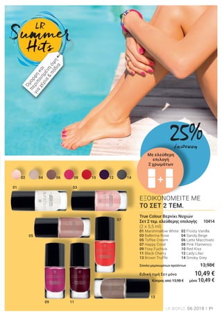 +
01
121008060402 14
03
05
09 11
07
13
+
19LR WORLD 06.2018
ΕΞΟΙΚΟΝΟΜΕΙΤΕ ΜΕ
ΤΟ ΣΕΤ 2 ΤΕΜ.
Σ
True Colour Βερνίκι Νυχιών
Σετ 2 τεμ. ελεύθερης επιλογής 10414
(2 x 5,5 ml)
01 Marshmallow White 02 Frosty Vanilla
03 Ballerina Rose 04 Sandy Beige
05 Toffee Cream 06 Latte Macchiato
07 Happy Coral 08 Pink Flamenco
09 Foxy Fuchsia 10 Red Kiss
11 Black Cherry 12 Lady Lilac
13 Brown Truffle 14 Smoky Grey
Σύνολο μεμονωμένων προϊόντων 13,98€
Ειδική τιμή Σετ μόνο 10,49 €
Κύπρος από 13,98 € μόνο 10,49 €
Όμορφη
και
περιποιημένη
όψη
για
χέρια
&
πόδια
Με ελεύθερη
επιλογή
2 χρωμάτων
25%έκπτωση
 