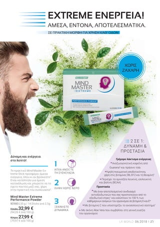 1
2
3
25LR WORLD 06.2018
ΣΕ ΠΡΑΚΤΙΚΗ ΜΟΡΦΗ ΓΙΑ ΧΡΗΣΗ ΚΑΘ’ ΟΔΟΝ
ΑΠΛΑ ΑΝΟΙΞΤΕ
ΤΗ ΣΥΣΚΕΥΑΣΙΑ
ΛΗΨΗ ΧΩΡΙΣ ΝΕΡΟ
ΞΕΚΙΝΗΣΤΕ
ΔΥΝΑΜΙΚΑ
2 ΣΕ 1:
ΔΥΝΑΜΗ &
ΠΡΟΣΤΑΣΙΑ
Γρήγορο λάκτισμα ενέργειας
Αναζωογονητική καφεΐνη από
Guarana5
και πράσινο τσάι
Υψηλή πνευματική αποδοτικότητα,
χάρη στις βιταμίνες Β6, Β12 και τη θειαμίνη5
Περιέχει τα αμινοξέα λευκίνη, ισολευκίνη
και βαλίνη (BCAA)
Προστασία
Με έναν αποτελεσματικό συνδυασμό
αντιοξειδωτικών που σας προστατεύουν από το
οξειδωτικό στρες1
και καλύπτουν το 100 % των
καθημερινώναναγκώντουοργανισμούσεβιταμίνηDκαιE*
Με βιταμίνη C που υποστηρίζει το ανοσοποιητικό σύστημα7
Με σκόνη Aloe Vera που συμβάλλει στη γενική ευεξία
του οργανισμού
Το πρακτικό Mind Master Ex-
treme Stick προσφέρει άμεσα
ενέργεια, όπου κι αν βρίσκεστε2
.
Είναι κατάλληλο για άμεση
κατανάλωση και μπορείτε να το
έχετε παντού μαζί σας, χάρη
στην πρακτική του συσκευασία5
.
Mind Master Extreme
Performance Powder
80980 | 35 g / 14 Sticks ανά 2,5g
Ελλάδα 32,99 €
(94,26 € ανά 100 g)
Kύπρος 27,99 €
(79,97 € ανά 100 g)
Δύναμη και ενέργεια
στο λεπτό!
ΧΩΡΙΣ
ΖΑΧΑΡΗ
EXTREME ΕΝΕΡΓΕΙΑ!
ΑΜΕΣΑ, ΕΝΤΟΝΑ, ΑΠΟΤΕΛΕΣΜΑΤΙΚΑ.
 