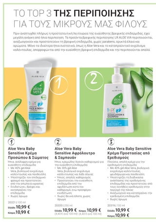 21
1 2 3
Aloe Vera Baby
Sensitive Αφρόλουτρο
& Σαμπουάν
Ήπια, κρεμώδης λοσιόν καθαρισμού για
την ευαίσθητη επιδερμίδα
• Με 30% gel Aloe
Vera, βιολογικό εκχύλισμα
καλέντουλας και λάδι σόγιας
• Ήπιος, απαλός καθαρισμός
• Προστατεύει την ευαίσθητη
επιδερμίδα από την
αφυδάτωση κατά τον
καθαρισμό, ενώ προσφέρει
ενυδάτωση
• Χωρίς θειικά άλατα, χωρίς
άρωμα
20320 | 250 ml
Ελλάδα 10,99 €
(4,40 € ανά 100 ml)
Πριν αναπτυχθεί πλήρως η προστατευτική λειτουργία της ευαίσθητης βρεφικής επιδερμίδας, έχει
μεγάλη ανάγκη από ήπια περιποίηση. Τα προϊόντα βρεφικής περιποίησης LR ALOE VIA περιποιούνται,
αναζωογονούν και προστατεύουν τη βρεφική επιδερμίδα, χωρίς parabens, ορυκτά έλαια και
αρώματα. Μόνο τα ιδιαίτερα ήπια συστατικά, όπως η Aloe Vera και το καταπραϋντικό εκχύλισμα
καλέντουλας, απορροφώνται από την ευαίσθητη βρεφική επιδερμίδα και την περιποιούνται απαλά.
ΤΟ TOP 3 ΤΗΣ ΠΕΡΙΠΟΙΗΣΗΣ
ΓΙΑ ΤΟΥΣ ΜΙΚΡΟΥΣ ΜΑΣ ΦΙΛΟΥΣ
Aloe Vera Baby Sensitive
Κρέμα Προστασίας από
Ερεθισμούς
Πλούσια, απαλή κρέμα για την
ερεθισμένη επιδερμίδα
• Με 40% gel Aloe Vera, βιολογικό
εκχύλισμα καλέντουλας,
ψευδάργυρο και πανθενόλη
• Υποστηρίζει τη διαδικασία
ανάπλασης της ερεθισμένης
επιδερμίδας και προστατεύει από
τους συνήθεις ερεθισμούς στην
περιοχή της πάνας
• Αναζωογονεί και καταπραΰνει την
ερεθισμένη επιδερμίδα
• Χωρίς άρωμα
20319 | 100 ml
Ελλάδα 10,99 €
Κύπρος10,99 €
Aloe Vera Baby
Sensitive Κρέμα
Προσώπου & Σώματος
Ήπια, ανάλαφρη κρέμα για
ευαίσθητη επιδερμίδα
• Με 40% gel Aloe
Vera, βιολογικό εκχύλισμα
καλέντουλας και πανθενόλη
• Υποστηρίζει τον επιδερμικό
φραγμό και προστατεύει
από την απώλεια υγρασίας
• Ενυδατώνει, θρέφει και
καταπραΰνει την
επιδερμίδα
• Χωρίς άρωμα
20321 | 100 ml
Ελλάδα 10,99 €
Κύπρος10,99 € Κύπρος 10,99 €
(4,40 € ανά 100 ml)
 