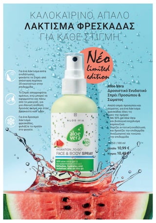 Για ένα δροσερό
λάκτισμα
φρεσκάδας,
φυλάξτε το προϊόν
στο ψυγείο.
Το Σπρέι απορροφάται
αμέσως, ενώ μπορεί να
εφαρμοστεί και πάνω
από το μακιγιάζ, για
μια ιδανική αίσθηση
δροσιάς ακόμα και όταν
βρίσκεστε καθ’ οδόν
Για ένα λάκτισμα extra
ενυδάτωσης,
ψεκάστε το Σπρέι από
απόσταση περίπου
20 εκατοστών στην
επιδερμίδα. Aloe Vera
Δροσιστικό Ενυδατικό
Σπρέι Προσώπου &
Σώματος
Απαλό σπρέι προσώπου και
σώματος, για ένα λάκτισμα
φρεσκάδας όλες τις
ώρες της ημέρας
• Με 50% gel Aloe Vera
και βιολογικό εκχύλισμα
καρπουζιού
• Χαρίζει εντατική ενυδάτωση
και δροσίζει την επιδερμίδα
• Αναζωογονεί και τονώνει
την επιδερμίδα
20753 | 100 ml
Ελλάδα 10,99 €
Κύπρος 10,49 €
ΚΑΛΟΚΑΙΡΙΝΟ, ΑΠΑΛΟ
ΛΑΚΤΙΣΜΑ ΦΡΕΣΚΑΔΑΣ
ΓΙΑ ΚΑΘΕ ΣΤΙΓΜΗ
Nέοlimited
edition
9€
ml)
 
