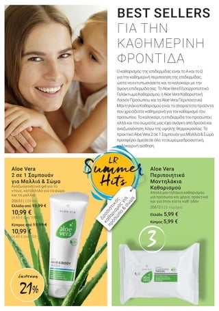 33
Aloe Vera
2 σε 1 Σαμπουάν
για Μαλλιά & Σώμα
Αναζωογονητικό gel για το
ντους, κατάλληλο για το σώμα
και τα μαλλιά
20633 | 250 ml
Ελλάδα από 13,99 €
10,99 €
(4,40 € ανά 100 ml)
Kύπρος από 13,99 €
10,99 €
(4,40 € ανά 100 ml)
Aloe Vera
Περιποιητικά
Μαντηλάκια
Καθαρισμού
Απαλά μαντηλάκια καθαρισμού
για πρόσωπο και χέρια, πρακτικά
και για όταν είστε καθ’ οδόν
20672 | 25 τεμάχια
Ελλάδα 5,99 €
Κύπρος 5,99 €
ΟκαθαρισμόςτηςεπιδερμίδαςείναιτοΑκαιτοΩ
γιατηνκαθημερινήπεριποίησητηςεπιδερμίδας,
ώστεναεντυπωσιάσετεκαιτοκαλοκαίριμετην
άψογηεπιδερμίδασας.ΤοAloeVeraΕξισορροπιστικό
ΓαλάκτωμαΚαθαρισμού,ηAloeVeraΚαθαριστική
ΛοσιόνΠροσώπου,καιταAloeVeraΠεριποιητικά
ΜαντηλάκιαΚαθαρισμούείναιτααπαραίτηταπροϊόντα
πουχρειάζεστεκαθημερινάγιατονκαθαρισμότου
προσώπου.Τοκαλοκαίρι,ηεπιδερμίδατουπροσώπου
αλλάκαιτουσώματόςμαςέχειανάγκηαπόδροσιάκαι
αναζωογόνηση,λόγωτηςυψηλήςθερμοκρασίας.Το
πρακτικόAloeVera2σε1ΣαμπουάνγιαΜαλλιά&Σώμα
προσφέρειάμεσασεόλοτοσώμαμιαδροσιστική,
καλοκαιρινήαίσθηση.
BEST SELLERS
ΓΙΑ ΤΗΝ
ΚΑΘΗΜΕΡΙΝΗ
ΦΡΟΝΤΙΔΑ
Δροσιστικός
καθαρισμός
για
πρόσω
πο
&
σώ
μα
21%
έκπτωση
 