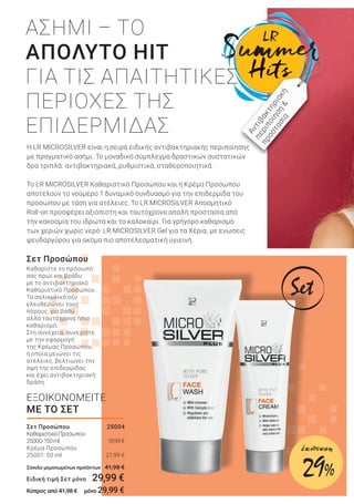 Καθαρίστε το πρόσωπό
σας πρωί και βράδυ
με το αντιβακτηριακό
Καθαριστικό Προσώπου.
Το σαλικυλικό οξύ
ελευθερώνει τους
πόρους, για βαθύ
αλλά ταυτόχρονα ήπιο
καθαρισμό.
Στη συνέχεια, συνεχίστε
με την εφαρμογή
της Κρέμας Προσώπου,
η οποία μειώνει τις
ατέλειες, βελτιώνει την
όψη της επιδερμίδας
και έχει αντιβακτηριακή
δράση.
Σετ Προσώπου
Η LR MICROSILVER είναι η σειρά ειδικής αντιβακτηριακής περιποίησης
με πραγματικό ασήμι. Το μοναδικό σύμπλεγμα δραστικών συστατικών
δρα τριπλά: αντιβακτηριακά, ρυθμιστικά, σταθεροποιητικά.
Το LR MICROSILVER Καθαριστικό Προσώπου και η Κρέμα Προσώπου
αποτελούν το νούμερο 1 δυναμικό συνδυασμό για την επιδερμίδα του
προσώπου με τάση για ατέλειες. Το LR MICROSILVER Αποσμητικό
Roll-on προσφέρει αξιόπιστη και ταυτόχρονα απαλή προστασία από
την κακοσμία του ιδρώτα και το καλοκαίρι. Για γρήγορο καθαρισμό
των χεριών χωρίς νερό: LR MICROSILVER Gel για τα Χέρια, με ενώσεις
ψευδαργύρου για ακόμα πιο αποτελεσματική υγιεινή.
ΑΣΗΜΙ – ΤΟ
ΑΠΟΛΥΤΟ HIT
ΓΙΑ ΤΙΣ ΑΠΑΙΤΗΤΙΚΕΣ
ΠΕΡΙΟΧΕΣ ΤΗΣ
ΕΠΙΔΕΡΜΙΔΑΣ
ΕΞΟΙΚΟΝΟΜΕΙΤΕ
ΜΕ ΤΟ ΣΕΤ
Αντιβακτηριακή
περιποίηση
&
προστασία
Σετ Προσώπου 25004
ΚαθαριστικόΠροσώπου
25000·150ml 19,99€
Κρέμα Προσώπου
25001· 50 ml 21,99 €
Σύνολο μεμονωμένων προϊόντων 41,98 €
Ειδική τιμή Σετ μόνο 29,99 €
Κύπρος από 41,98 € μόνο 29,99 €
Set
29%
έκπτωση
 