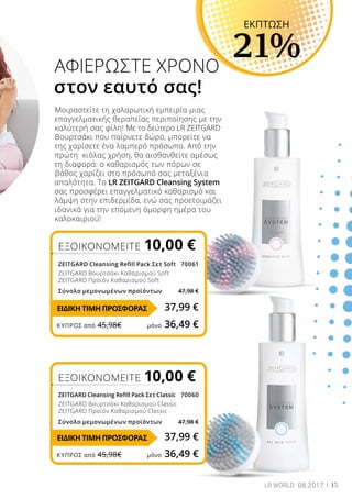 15LR WORLD 08.2017
Μοιραστείτε τη χαλαρωτική εμπειρία μιας
επαγγελματικής θεραπείας περιποίησης με την
καλύτερή σας φίλη! Με το δεύτερο LR ZEITGARD
Βουρτσάκι που παίρνετε δώρο, μπορείτε να
της χαρίσετε ένα λαμπερό πρόσωπο. Από την
πρώτη κιόλας χρήση, θα αισθανθείτε αμέσως
τη διαφορά: ο καθαρισμός των πόρων σε
βάθος χαρίζει στο πρόσωπό σας μεταξένια
απαλότητα. Το LR ZEITGARD Cleansing System
σας προσφέρει επαγγελματικό καθαρισμό και
λάμψη στην επιδερμίδα, ενώ σας προετοιμάζει
ιδανικά για την επόμενη όμορφη ημέρα του
καλοκαιριού!
ΑΦΙΕΡΩΣΤΕ ΧΡΟΝΟ
στον εαυτό σας!
ΕΞΟΙΚΟΝΟΜΕΙΤΕ 10,00 €
ZEITGARD Cleansing Refill Pack Σετ Classic 70060
ZEITGARD Βουρτσάκι Καθαρισμού Classic
ZEITGARD Προϊόν Καθαρισμού Classic
Σύνολο μεμονωμένων προϊόντων 47,98 €
ΕΞΟΙΚΟΝΟΜΕΙΤΕ 10,00 €
ZEITGARD Cleansing Refill Pack Σετ Soft70061
ZEITGARD Βουρτσάκι Καθαρισμού Soft
ZEITGARD Προϊόν Καθαρισμού Soft
Σύνολο μεμονωμένων προϊόντων 47,98 €
EKΠΤΩΣΗ
21%
37,99 €
37,99 €
ΚΎΠΡΟΣ από 45,98€	 μόνο 36,49 €
ΚΎΠΡΟΣ από 45,98€	 μόνο 36,49 €
ΕΙΔΙΚΗ ΤΙΜΗ ΠΡΟΣΦΟΡΑΣ
ΕΙΔΙΚΗ ΤΙΜΗ ΠΡΟΣΦΟΡΑΣ
 