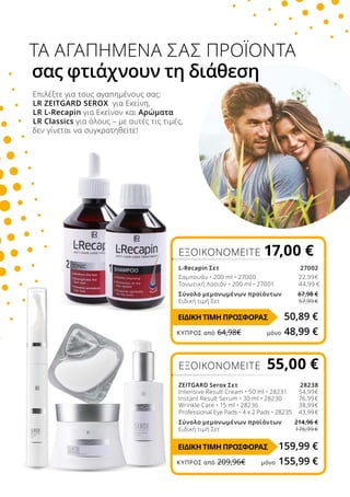 Επιλέξτε για τους αγαπημένους σας:
LR ZEITGARD SEROX για Εκείνη,
LR L-Recapin για Εκείνον και Αρώματα
LR Classics για όλους – με αυτές τις τιμές,
δεν γίνεται να συγκρατηθείτε!
ΤΑ ΑΓΑΠΗΜΕΝΑ ΣΑΣ ΠΡΟΪΟΝΤΑ
σας φτιάχνουν τη διάθεση
ΕΞΟΙΚΟΝΟΜΕΙΤΕ 17,00 €
L-Recapin Σετ27002
Σαμπουάν • 200 ml • 27000 		22,99€
Τονωτική Λοσιόν • 200 ml • 27001 		44,99 €
Σύνολο μεμονωμένων προϊόντων 67,98 €
Ειδική τιμή Σετ 57,99 €
50,89 €
159,99 €
ΕΞΟΙΚΟΝΟΜΕΙΤΕ 55,00 €
ZEITGARD Serox Σετ 28238
Intensive Result Cream • 50 ml • 28231		54,99€
Instant Result Serum • 30 ml • 28230 		76,99€
Wrinkle Care • 15 ml • 28236		38,99€
Professional Eye Pads • 4 x 2 Pads • 28235 		43,99€
Σύνολο μεμονωμένων προϊόντων 214,96 €
Ειδική τιμή Σετ 176,99 €
ΕΙΔΙΚΗ ΤΙΜΗ ΠΡΟΣΦΟΡΑΣ
ΕΙΔΙΚΗ ΤΙΜΗ ΠΡΟΣΦΟΡΑΣ
ΚΎΠΡΟΣ από 64,98€	 μόνο 48,99 €
ΚΎΠΡΟΣ από 209,96€	 μόνο 155,99 €
 