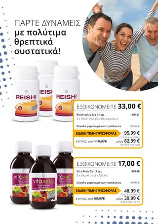 ΠΑΡΤΕ ΔΥΝΑΜΕΙΣ
με πολύτιμα
θρεπτικά
συστατικά!
Vita Aktiv Σετ 3 τεμ. 80148
3 x Vita Aktiv (3 x 150 ml)
Σύνολο μεμονωμένων προϊόντων 65,97 €
Reishi plus Σετ 3 τεμ.80147
3 x Reishi Plus (3 x 30 κάψουλες)
Σύνολο μεμονωμένων προϊόντων	 128,97 €
ΕΞΟΙΚΟΝΟΜΕΙΤΕ 33,00 €
(210,50 € ανά 100 g)
95,99 €
ΕΞΟΙΚΟΝΟΜΕΙΤΕ 17,00 €
48,99 €
(10,89 € ανά 100 ml)
(182,00 € ανά 100g)
(8,89 € ανά 100 ml)
ΕΙΔΙΚΗ ΤΙΜΗ ΠΡΟΣΦΟΡΑΣ
ΕΙΔΙΚΗ ΤΙΜΗ ΠΡΟΣΦΟΡΑΣ
ΚΎΠΡΟΣ από 110,97€	 μόνο 82,99 €
ΚΎΠΡΟΣ από 53,97€	 μόνο 39,99 €
 