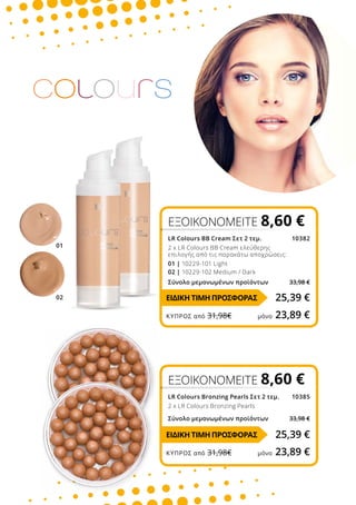 01
02
ΕΞΟΙΚΟΝΟΜΕΙΤΕ 8,60 €
LR Colours Bronzing Pearls Σετ 2 τεμ. 10385
2 x LR Colours Bronzing Pearls
Σύνολο μεμονωμένων προϊόντων 33,98 €
ΕΞΟΙΚΟΝΟΜΕΙΤΕ 8,60 €
LR Colours BB Cream Σετ 2 τεμ. 10382
2 x LR Colours BB Cream ελεύθερης
επιλογής από τις παρακάτω αποχρώσεις:
01 | 10229-101 Light
02 | 10229-102 Medium / Dark
Σύνολο μεμονωμένων προϊόντων 33,98 €
25,39 €
25,39 €
ΕΙΔΙΚΗ ΤΙΜΗ ΠΡΟΣΦΟΡΑΣ
ΕΙΔΙΚΗ ΤΙΜΗ ΠΡΟΣΦΟΡΑΣ
ΚΎΠΡΟΣ από 31,98€	 μόνο 23,89 €
ΚΎΠΡΟΣ από 31,98€	 μόνο 23,89 €
 