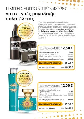 Τώρα είστε πιο κοντά από ποτέ στους
αγαπημένους σας Stars : Μόνο τον Αύγουστο,
απολαμβάνετε τις αγαπημένες σας αρωματικές
δημιουργίες όχι μόνο σε Αρώματα, αλλά και
σε Gel για το Nτους και After Shave Balm.
Ζήστε μια μοναδική αρωματική εμπειρία για
όλο το σώμα και παρασυρθείτε από την αύρα
των Stars!
LIMITED EDITION ΠΡΟΣΦΟΡΕΣ
για στιγμές μοναδικής
πολυτέλειας
LIMITED
EDITION
AFTER SHAVE BALM
ΜΟΝΟ ΓΙΑ ΑΥΤΟ ΤΟ
ΜΗΝΑ
ΜΑΖΙ ΜΕ ΤΟ ΣΕΤ
LIMITED
EDITION
GEL ΓΙΑ ΤΟ ΝΤΟΥΣ
ΜΟΝΟ ΓΙΑ ΑΥΤΟ ΤΟ
ΜΗΝΑ
ΜΑΖΙ ΜΕ ΤΟ ΣΕΤ
ΕΞΟΙΚΟΝΟΜΕΙΤΕ 12,00 €
Karolina by Karolina Kurkova
Αρωματικό Σετ 30185
Άρωμα • 50 ml • 30100 38,99 €
Αρωματικό Gel για το Ντους • 200 ml • 30102 18,99 €
(9,50 € ανά 100 ml)
Σύνολο μεμονωμένων προϊόντων 57,98 €
ΕΞΟΙΚΟΝΟΜΕΙΤΕ 12,50 €
Bruce Willis Αρωματικό Σετ 30084
Άρωμα • 50 ml • 3505 38,99 €
After Shave Balm • 100 ml • 3507 21,99 €

Σύνολο μεμονωμένων προϊόντων 60,98 €
48,49 €
45,99 €
ΕΙΔΙΚΗ ΤΙΜΗ ΠΡΟΣΦΟΡΑΣ
ΕΙΔΙΚΗ ΤΙΜΗ ΠΡΟΣΦΟΡΑΣ
ΚΎΠΡΟΣ από 58,98€	 μόνο 46,99 €
ΚΎΠΡΟΣ από 55,98€	 μόνο 44,49 €
 