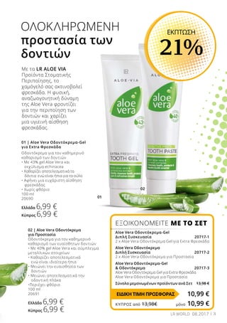 01
02
3
ΟΛΟΚΛΗΡΩΜΕΝΗ
προστασία των
δοντιών
01 | Aloe Vera Οδοντόκρεμα-Gel
για Extra Φρεσκάδα
Οδοντόκρεμα για τον καθημερινό
καθαρισμό των δοντιών
• Με 43% gel Aloe Vera και 	
	 εκχύλισμα echinacea
• Καθαρίζει αποτελεσματικά τα 	
	 δόντια ενώ είναι ήπια για τα ούλα
• Αφήνει μια ευχάριστη αίσθηση
	 φρεσκάδας
• Χωρίς φθόριο
100 ml
20690
Ελλάδα 6,99 €
Κύπρος 6,99 €
02 | Aloe Vera Οδοντόκρεμα
για Προστασία
Οδοντόκρεμα για τον καθημερινό
καθαρισμό των ευαίσθητων δοντιών
• Με 40% gel Aloe Vera και σύμπλεγμα			
μεταλλικών στοιχείων
• Καθαρίζει αποτελεσματικά
	 ενώ είναι ιδιαίτερα ήπια
• Μειώνει την ευαισθησία των
	 δοντιών
• Μειώνει αποτελεσματικά την
	 οδοντική πλάκα
•Περιέχει φθόριο
100 ml
20691
Ελλάδα 6,99 €
Κύπρος 6,99 €
Με τα LR ALOE VIA
Προϊόντα Στοματικής
Περιποίησης, το
χαμόγελό σας ακτινοβολεί
φρεσκάδα. Η φυσική,
αναζωογονητική δύναμη
της Aloe Vera φροντίζει
για την περιποίηση των
δοντιών και χαρίζει
μια υγιεινή αίσθηση
φρεσκάδας.
ΕΚΠΤΩΣΗ
21%
ΕΞΟΙΚΟΝΟΜΕΙΤΕ ΜΕ ΤΟ ΣΕΤ
Aloe Vera Οδοντόκρεμα-Gel
Διπλή Συσκευασία 20717-1
2 x Aloe Vera Οδοντόκρεμα Gel για Extra Φρεσκάδα
Aloe Vera Οδοντόκρεμα
Διπλή Συσκευασία  20717-2
2 x Aloe Vera Οδοντόκρεμα για Προστασία
Aloe Vera Οδοντόκρεμα-Gel
 Οδοντόκρεμα  20717-3
Aloe Vera Οδοντόκρεμα Gel για Extra Φρεσκάδα
Aloe Vera Οδοντόκρεμα για Προστασία
Σύνολο μεμονωμένων προϊόντων ανά Σετ 13,98 €
10,99 €ΕΙΔΙΚΗ ΤΙΜΗ ΠΡΟΣΦΟΡΑΣ
ΚΎΠΡΟΣ από 13,98€	 μόνο 10,99 €
LR WORLD 08.2017
 