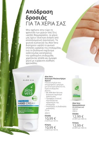 Μην αφήνετε στην τύχη τη
φροντίδα των χεριών σας! Στις
υψηλές θερμοκρασίες, τα χέρια
μας έχουν ιδιαίτερη ανάγκη από
αποτελεσματική περιποίηση. Τα
φυσικά συστατικά της Aloe Vera
διατηρούν υψηλό το φυσικό
επίπεδο υγρασίας της επιδερμίδας,
ενώ το βιολογικό εκχύλισμα
καλέντουλας καταπραΰνει
την ερεθισμένη επιδερμίδα,
χαρίζοντας απαλά και όμορφα
χέρια με ευχάριστη αίσθηση
φρεσκάδας.
Απόδραση
δροσιάς
ΓΙΑ ΤΑ ΧΕΡΙΑ ΣΑΣ
Aloe Vera
Ιδιαίτερα Πλούσια Κρέμα
Χεριών
Πλούσια Κρέμα που
απορροφάται γρήγορα,
για ιδιαίτερα απαιτητική,
ξηρή επιδερμίδα
χεριών
•	 Με 40% Aloe Vera και 	
	 βιολογικό εκχύλισμα 	
	 καλέντουλας
•	 Προσφέρει εντατική 	
	 περιποίηση και 	
	 προστατεύει την 	
	 επιδερμίδα
•	 Υποστηρίζει τη διαδικασία 	
	 ανάπλασης 	
75 ml
20613
Ελλάδα
10,99 €
(14,65 € ανά 100 ml)
Κύπρος
10,99 €
(14,65 € ανά 100 ml)
Aloe Vera
Κρεμοσάπουνο
Ανταλλακτικό
500 ml
20612
Ελλάδα
12,99 €
(25,98 € ανά 1000 ml)
Κύπρος
12,99 €
(25,98 € ανά 1000 ml)
 
