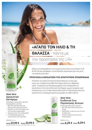 «ΑΓΑΠΩ ΤΟΝ ΗΛΙΟ & ΤΗ
ΘΑΛΑΣΣΑ - πάντα με
την προστασία της LR»
ΠΡΟΣΤΑΣΙΑ & ΕΝΥΔΑΤΩΣΗ ΤΗΣ ΑΠΑΙΤΗΤΙΚΗΣ ΕΠΙΔΕΡΜΙΔΑΣ
Θέλετε να απολαμβάνετε τον αυγουστιάτικο ήλιο στο έπακρο; Η LR
ALOE VIA σας προσφέρει την κατάλληλη περιποίηση πριν και μετά
την έκθεση στον ήλιο.
Επιλέξτε την υψηλή αντηλιακή προστασία για τις πρωινές
ώρες, και τη δροσιστική After Sun Κρέμα-Gel για τις βραδινές
ώρες. Το Δροσιστικό Gel-Κρέμα χαρίζει στην επιδερμίδα του
προσώπου εντατική ενυδάτωση που διαρκεί, χωρίς να αφήνει ίχνη
λιπαρότητας, ενώ το Aloe Vera Ενυδατικό Στικ Περιποίησης Χειλιών
περιποιείται τα σκασμένα χείλη και χωράει σε κάθε τσάντα!
Ανάλαφρη, κρεμώδης υφή που
απορροφάται εύκολα
• Με 50% gel Aloe Vera και 		
	 βιολογικό εκχύλισμα ελιάς
• Χαρίζει εντατική ενυδάτωση 		
	 και επιπλέον φρεσκάδα
• Αναζωογονεί την επιδερμίδα
• Η επιδερμίδα φαίνεται 		
	 ανανεωμένη και λαμπερή
20679 | 50 ml
Ελλάδα 22,99 €
(45,98 € ανά 100 ml)
Aloe Vera
Δροσιστικό
Gel-Κρέμα
Απαλό lip balm χωρίς χρώμα
•	 Με 40% Aloe Vera και φυτικά 		
	 έλαια
• Εφοδιάζει τα χείλη με εντατική
	 ενυδάτωση
• Απαλή περιποίηση για λεία, 		
	 απαλά χείλη
20676 | 4,8 g
Ελλάδα 6,29 €
Aloe Vera
Ενυδατικό Στικ
Περιποίησης Χειλιών
Κύπρος 22,99 €
(45,98 € ανά 100 ml)
Κύπρος 6,29 €
 