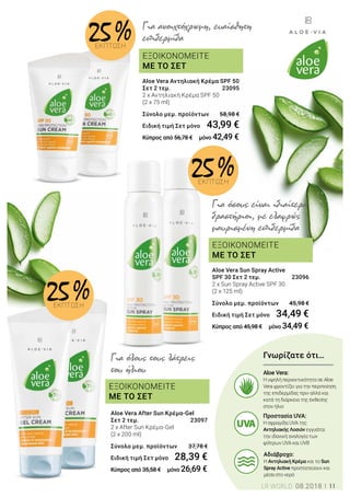 ΕΞΟΙΚΟΝΟΜΕΙΤΕ
ΜΕ ΤΟ ΣΕΤ
ΕΞΟΙΚΟΝΟΜΕΙΤΕ
ΜΕ ΤΟ ΣΕΤ
ΕΞΟΙΚΟΝΟΜΕΙΤΕ
ΜΕ ΤΟ ΣΕΤ
Για όλους τους λάτρεις
του ήλιου
Aloe Vera After Sun Κρέμα-Gel
Σετ 2 τεμ. 	 23097
2 x After Sun Κρέμα-Gel
(2 x 200 ml)	
Σύνολο μεμ. προϊόντων 	 37,78 €
Ειδική τιμή Σετ μόνο	 28,39 €
Κύπρος από 35,58 € μόνο 26,69 €
Για όσους είναι ιδιαίτερα
δραστήριοι, με ελαφρώς
μαυρισμένη επιδερμίδα
Για ανοιχτόχρωμη, ευαίσθητη
επιδερμίδα
Γνωρίζατε ότι…
Αδιάβροχο:
Η Αντηλιακή Κρέμα και το Sun
Spray Active προστατεύουν και
μέσα στο νερό
Προστασία UVA:
Η σφραγίδα UVA της
Αντηλιακής Λοσιόν εγγυάται
την ιδανική αναλογία των
φίλτρων UVA και UVB
Aloe Vera:
Η υψηλή περιεκτικότητα σε Aloe
Vera φροντίζει για την περιποίηση
της επιδερμίδας πριν αλλά και
κατά τη διάρκεια της έκθεσης
στον ήλιο
Aloe Vera Αντηλιακή Κρέμα SPF 50
Σετ 2 τεμ.	 23095
2 x Αντηλιακή Κρέμα SPF 50
(2 x 75 ml)	
Σύνολο μεμ. προϊόντων 	 58,98 €
Ειδική τιμή Σετ μόνο	 43,99 €
Κύπρος από 56,78 € μόνο 42,49 €
Aloe Vera Sun Spray Active
SPF 30 Σετ 2 τεμ. 	 23096
2 x Sun Spray Active SPF 30
(2 x 125 ml)	
Σύνολο μεμ. προϊόντων 	 45,98 €
Ειδική τιμή Σετ μόνο	 34,49 €
Κύπρος από 45,98 € μόνο 34,49 €
25 %ΕΚΠΤΩΣΗ
25 %ΕΚΠΤΩΣΗ
25 %ΕΚΠΤΩΣΗ
LR WORLD 08.2018 11
 