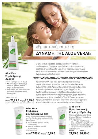 Απαλό Σπρέι για όλο το σώμα
• 	 Με έναν ισχυρό συνδυασμό 		
	 από 83% gel Aloe Vera και 12 		
	 εκχυλίσματα βοτάνων
• 	 Απλώνεται σαν προστατευτικό 		
	 φιλμ πάνω στην απαιτητική 		
	 επιδερμίδα
20600 | 400 ml
Ελλάδα 21,99 €
(54,98 € ανά 1000 ml)
Aloe Vera
Σπρέι Άμεσης
Δράσης
Πλούσια Κρέμα για την ξηρή
επιδερμίδα που έχει ανάγκη
από περιποίηση
• 	 Με 79% gel Aloe Vera και 	
	 εκχύλισμα από κερί μέλισσας
• 	 Χαρίζει εντατική ενυδάτωση 	
	 και θρέφει την επιδερμίδα
20602 | 100 ml
Ελλάδα
21,99 €
Aloe Vera
Προστατευτική
Κρέμα με Πρόπολη
Αναζωογονητικό Gel περιποίησης
για την ερεθισμένη, αφυδατωμένη
επιδερμίδα.
• 	 Δροσίζει και χαρίζει άμεση 		
	 ενυδάτωση
• 	 Χαρίζει αίσθηση άμεσης 		
	 περιποίησης
20601 | 100 ml
Ελλάδα 17,89 €
Aloe Vera
Ενυδατικό
Συμπυκνωμένο Gel
«Εμπιστευόμαστε τη
ΔΥΝΑΜΗ ΤΗΣ ALOE VERA!»
ΦΡΟΝΤΙΔΑ ΕΚΤΑΚΤΗΣ ΑΝΑΓΚΗΣ ΓΙΑ ΜΙΚΡΟΥΣ ΚΑΙ ΜΕΓΑΛΟΥΣ
Ο ήλιος και ο καθαρός αέρας μας καλούν να τους
απολαύσουμε! Ωστόσο, η υπερβολική έκθεση μπορεί να
ερεθίσει την επιδερμίδα μας… Στην περίπτωση αυτή, μια
extra δόση περιποίησης με καθαρό gel του φύλλου Aloe Vera
έχει ευεργετικές ιδιότητες.
Το LR ALOE VIA Aloe Vera Box Ειδικής Περιποίησης
περιλαμβάνει ό,τι χρειάζεστε σε περίπτωση έκτακτης
ανάγκης! Το Σπρέι Άμεσης Δράσης καταπραΰνει, δροσίζει
και υποστηρίζει την ανάπλαση της επιδερμίδας. Το
Ενυδατικό Συμπυκνωμένο Gel δροσίζει και βελτιώνει
άμεσα την ελαστικότητα της επιδερμίδας, χάρη στην 90%
περιεκτικότητά του σε gel Aloe Vera. Η Προστατευτική
Κρέμα με Πρόπολη ενισχύει το φυσικό επιδερμικό φραγμό
και απλώνει ένα προστατευτικό φιλμ στην επιδερμίδα.
Κύπρος 20,99 €
(52,48 € ανά 1000 ml)
Κύπρος 16,79 €
Κύπρος
20,99 €
 