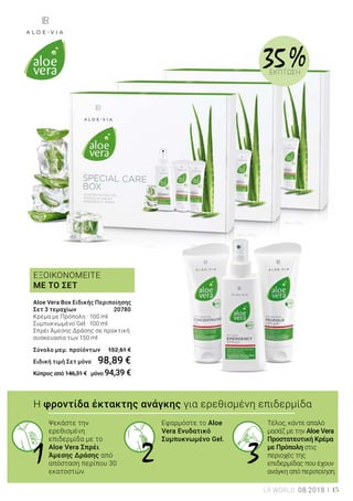 1 2 3
ΕΞΟΙΚΟΝΟΜΕΙΤΕ
ΜΕ ΤΟ ΣΕΤ
35 %ΕΚΠΤΩΣΗ
Η φροντίδα έκτακτης ανάγκης για ερεθισμένη επιδερμίδα
Ψεκάστε την
ερεθισμένη
επιδερμίδα με το
Aloe Vera Σπρέι
Άμεσης Δράσης από
απόσταση περίπου 30
εκατοστών.
Εφαρμόστε το Aloe
Vera Ενυδατικό
Συμπυκνωμένο Gel.
Τέλος, κάντε απαλό
μασάζ με την Aloe Vera
Προστατευτική Κρέμα
με Πρόπολη στις
περιοχές της
επιδερμίδας που έχουν
ανάγκη από περιποίηση.
Aloe Vera Box Ειδικής Περιποίησης
Σετ 3 τεμαχίων	 20780
Κρέμα με Πρόπολη · 100 ml
Συμπυκνωμένο Gel · 100 ml
Σπρέι Άμεσης Δράσης σε πρακτική
συσκευασία των 150 ml
Σύνολο μεμ. προϊόντων 	 152,61 €
Ειδική τιμή Σετ μόνο	 98,89 €
Κύπρος από 146,31 € μόνο 94,39 €
LR WORLD 08.2018 15
 