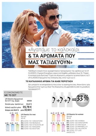 07
10
06
09
08
11
01 02
0403 05
+ =? +? ?
ΕΞΟΙΚΟΝΟΜΕΙΤΕ
ΜΕ ΤΟ ΣΕΤ
LR Classics for men
Άρωμα
50 ml
01	|	3295-151 SINGAPORE
02	|	3295-159 MONACO
03	|	3295-160 STOCKHOLM
04	|	3295-161 NIAGARA
05	|	3295-162 BOSTON
LR Classics for women
Άρωμα
50 ml
06	|	3295-106 HAWAII
07	|	3295-120 SANTORINI
08	|	3295-123 ANTIGUA
09	|	3295-124 MARBELLA
10	|	3295-126 VALENCIA
11	|	3295-127 LOS
ANGELES
33 %ΕΚΠΤΩΣΗ
«Αγαπάμε το καλοκαίρι
& ΤΑ ΑΡΩΜΑΤΑ ΠΟΥ
ΜΑΣ ΤΑΞΙΔΕΥΟΥΝ»
ΤΟ ΚΑΤΑΛΛΗΛΟ ΑΡΩΜΑ ΓΙΑ ΚΑΘΕ ΠΕΡΙΣΤΑΣΗ
Ταξιδέψτε νοερά στους ομορφότερους προορισμούς της υφηλίου με τα LR
CLASSICS. Σήμερα Στοκχόλμη, αύριο Los Angeles, μεθαύριο ίσως St. Tropez…
Η επιλογή είναι δική σας! Τώρα τον Αύγουστο, μπορείτε να αποκτήσετε τα 3
LR CLASSICS Αρώματα της επιλογής σας, στην τιμή των 2.
Δεν μπορείτε να αποφασίσετε ποιο είναι το αγαπημένο σας; Αποκτήστε τρία
Αρώματα στην τιμή των δύο! Τον Αύγουστο, επωφεληθείτε από τη μοναδική
προσφορά 2+1!
LR Classics Αρωματικό
Σετ 2+1 τεμ. Δώρο	 30058
Σύνολο μεμ. προϊόντων 	 53,67 €
Ειδική τιμή Σετ μόνο	 35,78 €
Κύπρος από 50,37 € μόνο 33,58 €
 