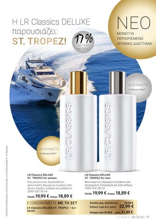 ST. TROPEZ!
το Άρωμα εδώ*
το Άρωμα εδώ*
ΔΟΚΙΜΑΣΤΕ
ΔΟΚΙΜΑΣΤΕ
Η LR Classics DELUXE
παρουσιάζει:
ΕΞΟΙΚΟΝΟΜΕΙΤΕ ΜΕ ΤΟ ΣΕΤ
LR Classics DELUXE ST. TROPEZ – Σετ
30295
Σύνολο μεμ. προϊόντων 39,98 €
Ειδική τιμή Σετ μόνο 32,99 €
Κύπρος από 37,78 € μόνο 31,49 €
Ένα γοητευτικό, λουλουδένιο-
φρουτώδες Άρωμα με ευωδιές από
μέντα, λεμόνι, γιασεμί και ροδάκινο.
3295-128 | 50 ml
Ελλάδα 19,99 € Κύπρος 18,89 €
LR Classics DELUXE
ST. TROPEZ for women
Μια πικάντικη, θαλασσινή σύνθεση από
περγαμόντο, πιπερόριζα και ξύλο κέδρου.
3295-163 | 50 ml
Ελλάδα 19,99 € Κύπρος 18,89 €
LR Classics DELUXE
ST. TROPEZ for men
NEΟΜΟΝΟ ΓΙΑ
ΠΕΡΙΟΡΙΣΜΕΝΟ
ΧΡΟΝΙΚΟ ΔΙΑΣΤΗΜΑ!
17 %ΕΚΠΤΩΣΗ
ΜΕ ΤΟ ΣΕΤ
*ΑγγίξτεαπαλάπάνωστομπουκάλιγιαναδοκιμάσετετοΆρωμα.
LR WORLD 08.2018 17
 