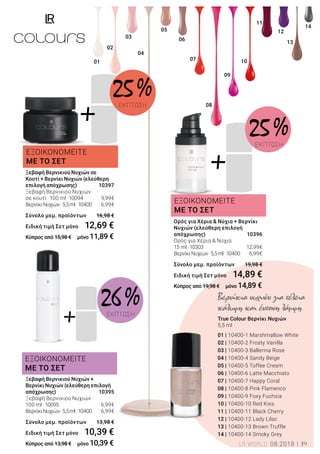 +
+
+
01
03
02
04
05
06
07
08
09
10
11
13
14
12
ΕΞΟΙΚΟΝΟΜΕΙΤΕ
ΜΕ ΤΟ ΣΕΤ
ΕΞΟΙΚΟΝΟΜΕΙΤΕ
ΜΕ ΤΟ ΣΕΤ
ΕΞΟΙΚΟΝΟΜΕΙΤΕ
ΜΕ ΤΟ ΣΕΤ
25 %ΕΚΠΤΩΣΗ
26 %ΕΚΠΤΩΣΗ
25 %ΕΚΠΤΩΣΗ
Ξεβαφή Βερνικιού Νυχιών σε
Κουτί + Βερνίκι Νυχιών (ελεύθερη
επιλογή απόχρωσης) 	 10397
Ξεβαφή Βερνικιού Νυχιών
σε κουτί ·100 ml ·10094	 9,99€
ΒερνίκιΝυχιών·5,5ml·10400	 6,99€
Σύνολο μεμ. προϊόντων 	 16,98 €
Ειδική τιμή Σετ μόνο	 12,69 €
Κύπρος από 15,98 € μόνο 11,89 €
Βερνίκια νυχιών για τέλεια
κάλυψη και έντονη λάμψη
True Colour Βερνίκι Νυχιών
5,5 ml
01 | 10400-1 Marshmallow White
02 | 10400-2 Frosty Vanilla
03 | 10400-3 Ballerina Rose
04 | 10400-4 Sandy Beige
05 | 10400-5 Toffee Cream
06 | 10400-6 Latte Macchiato
07 | 10400-7 Happy Coral
08 | 10400-8 Pink Flamenco
09 | 10400-9 Foxy Fuchsia
10 | 10400-10 Red Kiss
11 | 10400-11 Black Cherry
12 | 10400-12 Lady Lilac
13 | 10400-13 Brown Truffle
14 | 10400-14 Smoky Grey
Ξεβαφή Βερνικιού Νυχιών +
Βερνίκι Νυχιών (ελεύθερη επιλογή
απόχρωσης)	 10395
Ξεβαφή Βερνικιού Νυχιών
100 ml ·10095	 6,99€
ΒερνίκιΝυχιών·5,5ml·10400	 6,99€	
Σύνολο μεμ. προϊόντων 	 13,98 €
Ειδική τιμή Σετ μόνο	 10,39 €
Κύπρος από 13,98 € μόνο 10,39 €
Ορός για Χέρια & Νύχια + Βερνίκι
Νυχιών (ελεύθερη επιλογή
απόχρωσης) 	 10396
Ορός για Χέρια & Νύχια
15 ml ·10303	 12,99€
ΒερνίκιΝυχιών·5,5ml·10400	 6,99€	
Σύνολο μεμ. προϊόντων 	 19,98 €
Ειδική τιμή Σετ μόνο	 14,89 €
Κύπρος από 19,98 € μόνο 14,89 €
LR WORLD 08.2018 19
 