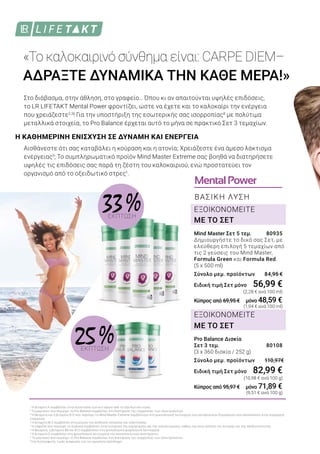 MentalPower
ΒΑΣΙΚΗ ΛΥΣΗ
«Το καλοκαιρινό σύνθημα είναι: CARPE DIEM–
ΑΔΡΑΞΤΕ ΔΥΝΑΜΙΚΑ ΤΗΝ ΚΑΘΕ ΜΕΡΑ!»
Pro Balance Δισκία
Σετ 3 τεμ.	 80108
(3 x 360 δισκία / 252 g)
Σύνολο μεμ. προϊόντων 110,97€
Ειδική τιμή Σετ μόνο	 82,99 €
		 (10,98 € ανά 100 g)
Κύπρος από 95,97 € μόνο 71,89 €
		 (9,51 € ανά 100 g)
Mind Master Σετ 5 τεμ. 	 80935
Δημιουργήστε το δικό σας Σετ, με
ελεύθερη επιλογή 5 τεμαχίων από
τις 2 γεύσεις του Mind Master,
Formula Green και Formula Red.
(5 x 500 ml)
Σύνολο μεμ. προϊόντων 84,95 €
Ειδική τιμή Σετ μόνο	 56,99 €
		 (2,28 € ανά 100 ml)
Κύπρος από 69,95 € μόνο 48,59 €
		 (1,94 € ανά 100 ml)
ΕΞΟΙΚΟΝΟΜΕΙΤΕ
ΜΕ ΤΟ ΣΕΤ
ΕΞΟΙΚΟΝΟΜΕΙΤΕ
ΜΕ ΤΟ ΣΕΤ
1
Η βιταμίνη Ε συμβάλλει στην προστασία των κυττάρων από το οξειδωτικό στρες
2
Το μαγνήσιο που περιέχει το Pro Balance συμβάλλει στη διατήρηση της ισορροπίας των ηλεκτρολυτών.
3
Η θειαμίνη και η βιταμίνη Β12 που περιέχει το Mind Master Extreme συμβάλλουν στη φυσιολογική λειτουργία των μεταβολικών διεργασιών που αποσκοπούν στην παραγωγή
ενέργειας.
4
Η βιταμίνη Β12 συμβάλλει στη μείωση της αίσθησης κόπωσης και εξάντλησης.
5
Η καφεΐνη που περιέχει το Guarana συμβάλλει στην ενίσχυση της εγρήγορσης και της συγκέντρωσης, καθώς και στην αύξηση της αντοχής και της αποδοτικότητας.
6
Η θειαμίνη, η βιταμίνη B6 και B12 συμβάλλουν στη φυσιολογική ψυχολογική λειτουργία.
7
Η βιταμίνη C συμβάλλει στη φυσιολογική λειτουργία του ανοσοποιητικού συστήματος.
8
Το μαγνήσιο που περιέχει το Pro Balance συμβάλλει στη διατήρηση της ισορροπίας των ηλεκτρολυτών.
*της διατροφικής τιμής αναφοράς για την ημερήσια πρόσληψη
Η ΚΑΘΗΜΕΡΙΝΗ ΕΝΙΣΧΥΣΗ ΣΕ ΔΥΝΑΜΗ ΚΑΙ ΕΝΕΡΓΕΙΑ
Στo διάβασμα, στην άθληση, στο γραφείο… Όπου κι αν απαιτούνται υψηλές επιδόσεις,
το LR LIFETAKT Mental Power φροντίζει, ώστε να έχετε και το καλοκαίρι την ενέργεια
που χρειάζεστε2,3
! Για την υποστήριξη της εσωτερικής σας ισορροπίας8
με πολύτιμα
μεταλλικά στοιχεία, το Pro Balance έρχεται αυτό το μήνα σε πρακτικό Σετ 3 τεμαχίων.
Αισθάνεστε ότι σας καταβάλει η κούραση και η ατονία; Χρειάζεστε ένα άμεσο λάκτισμα
ενέργειας5
; Το συμπληρωματικό προϊόν Mind Master Extreme σας βοηθά να διατηρήσετε
υψηλές τις επιδόσεις σας παρά τη ζέστη του καλοκαιριού, ενώ προστατεύει τον
οργανισμό από το οξειδωτικό στρες1
.
25 %ΕΚΠΤΩΣΗ
33 %ΕΚΠΤΩΣΗ
 