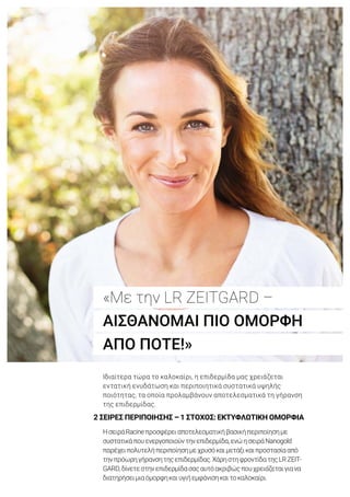 2 ΣΕΙΡΕΣ ΠΕΡΙΠΟΙΗΣΗΣ – 1 ΣΤΟΧΟΣ: ΕΚΤΥΦΛΩΤΙΚΗ ΟΜΟΡΦΙΑ
Ιδιαίτερα τώρα το καλοκαίρι, η επιδερμίδα μας χρειάζεται
εντατική ενυδάτωση και περιποιητικά συστατικά υψηλής
ποιότητας, τα οποία προλαμβάνουν αποτελεσματικά τη γήρανση
της επιδερμίδας.
ΗσειράRacineπροσφέρειαποτελεσματικήβασικήπεριποίησημε
συστατικάπουενεργοποιούντηνεπιδερμίδα,ενώησειράNanogold
παρέχειπολυτελήπεριποίησημεχρυσόκαιμετάξικαιπροστασίααπό
τηνπρόωρηγήρανσητηςεπιδερμίδας.ΧάρηστηφροντίδατηςLRZEIT-
GARD,δίνετεστηνεπιδερμίδασαςαυτόακριβώςπουχρειάζεταιγιανα
διατηρήσειμιαόμορφηκαιυγιήεμφάνισηκαιτοκαλοκαίρι.
«Με την LR ZEITGARD –
ΑΙΣΘΑΝΟΜΑΙ ΠΙΟ ΟΜΟΡΦΗ
ΑΠΟ ΠΟΤΕ!»
 