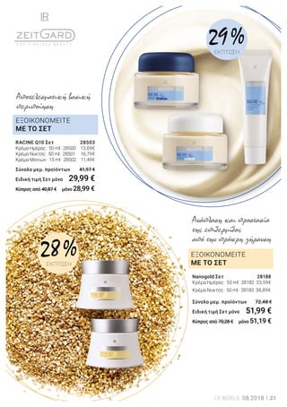 ΕΞΟΙΚΟΝΟΜΕΙΤΕ
ΜΕ ΤΟ ΣΕΤ
ΕΞΟΙΚΟΝΟΜΕΙΤΕ
ΜΕ ΤΟ ΣΕΤ
Nanogold Σετ	 28188
Κρέμα Ημέρας · 50 ml · 28182	 33,59€
Κρέμα Νυκτός · 50 ml · 28183 38,89€	
Σύνολο μεμ. προϊόντων 	 72,48 €
Ειδική τιμή Σετ μόνο	 51,99 €
Κύπρος από 70,28 € μόνο 51,19 €
Ανάπλαση και προστασία
της επιδερμίδας
από την πρόωρη γήρανση
RACINE Q10 Σετ	 28503
Κρέμα Ημέρας · 50 ml · 28500	 13,69€
Κρέμα Νυκτός · 50 ml · 28501	 16,79€
Κρέμα Ματιών · 15 ml · 28502 11,49€	
Σύνολο μεμ. προϊόντων 	 41,97 €
Ειδική τιμή Σετ μόνο	 29,99 €
Κύπρος από 40,87 € μόνο 28,99 €
Αποτελεσματική βασική
περιποίηση
28 %ΕΚΠΤΩΣΗ
29 %ΕΚΠΤΩΣΗ
LR WORLD 08.2018 23
 