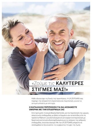 Κάθε ηλικία έχει τις δικές της προκλήσεις. Η LR ZEITGARD σας
παρέχει την απαραίτητη προστασία και περιποίηση, για να τις
αντιμετωπίσετε με επιτυχία.
Είτε προτιμάτε τη σειρά Beauty Diamonds, για την περιποίηση της ώριμης,
απαιτητικής επιδερμίδας με βάση το διαμάντι και τα πεπτίδια, είτε τα
προϊόντα Platinum, για αποτελεσματική αντιγηραντική περιποίηση με
δραστικά συστατικά ειδικά σχεδιασμένα για τις ανάγκες της ανδρικής
επιδερμίδας, ένα είναι σίγουρο: Με την LR ZEITGARD μπορείτε να
απολαμβάνετε ξέγνοιαστοι τις ευχάριστες πτυχές της ζωής.
«Ζούμε τις ΚΑΛΥΤΕΡΕΣ
ΣΤΙΓΜΕΣ ΜΑΣ!»
Η ΚΑΤΑΛΛΗΛΗ ΠΕΡΙΠΟΙΗΣΗ ΓΙΑ ΝΑ ΑΙΣΘΑΝΕΣΤΕ
ΟΜΟΡΦΑ ΜΕ ΤΗΝ ΕΠΙΔΕΡΜΙΔΑ ΣΑΣ
 