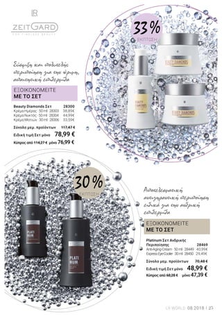 ΕΞΟΙΚΟΝΟΜΕΙΤΕ
ΜΕ ΤΟ ΣΕΤ
ΕΞΟΙΚΟΝΟΜΕΙΤΕ
ΜΕ ΤΟ ΣΕΤ
Platinum Σετ Ανδρικής
Περιποίησης	 28469
Anti-Aging-Cream·50ml·28449	 40,99€	
ExpressEye-Cooler·30ml·28450 29,49€	
Σύνολο μεμ. προϊόντων 	 70,48 €
Ειδική τιμή Σετ μόνο	 48,99 €
Κύπρος από 68,28 € μόνο 47,39 €
Αποτελεσματική
αντιγηραντική περιποίηση
ειδικά για την ανδρική
επιδερμίδα
Beauty Diamonds Σετ 	 28300
ΚρέμαΗμέρας·50ml·28303	 38,89€
ΚρέμαΝυκτός·50ml·28304	 44,99€
ΚρέμαΜατιών·30ml·28306	 33,59€
Σύνολο μεμ. προϊόντων 	 117,47 €
Ειδική τιμή Σετ μόνο	 78,99 €
Κύπρος από 114,27 € μόνο 76,99 €
Σύσφιξη και πολυτελής
περιποίηση για την ώριμη,
απαιτητική επιδερμίδα
30 %ΕΚΠΤΩΣΗ
33 %ΕΚΠΤΩΣΗ
LR WORLD 08.2018 25
 