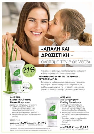 ΛΕΠΤΑ*
3
95% ΠΕΡΙΣΣΟΤΕΡΗ
ΕΝΥΔΑΤΩΣΗ
		 ΣΕ ΜΟΛΙΣ
Ανακαλύψτε τη δύναμη της Aloe Vera στην καθημερινή
καλλυντική φροντίδα του προσώπου σας.
Τα προϊόντα καθαρισμού και περιποίησης προσώπου
της σειράς LR ALOE VIA έχουν υπέροχα απαλή και
ανάλαφρη υφή, ιδανική για την εύκολη, γρήγορη και
φυσική περιποίηση που έχουμε ανάγκη το καλοκαίρι.
* σύμφωνα με τις μετρήσεις μέσω μηχανήματος Corneometer στα πλαίσια της
έρευνας του Ινστιτούτου Dermatest σε 20 συμμετέχοντες τον Ιανουάριο του 2017
ΑΙΣΘΗΣΗ ΔΡΟΣΙΑΣ ΤΙΣ ΖΕΣΤΕΣ ΗΜΕΡΕΣ
ΤΟΥ ΚΑΛΟΚΑΙΡΙΟΥ
«ΑΠΑΛΗ ΚΑΙ
ΔΡΟΣΙΣΤΙΚΗ –
αγαπάμε την Aloe Vera!»
Δροσιστικό Gel-Κρέμα για το πρόσωπο
•	 Με 50% gel Aloe Vera, βιολογικό 			
	 εκχύλισμα αγριοτριανταφυλλιάς 		
	 και έναν συνδυασμό δραστικών		 	
	 συστατικώναπόAquaxylκαιAquaprontTM
•	 Η επιδερμίδα φαίνεται ανανεωμένη και 		
	 λαμπερή
20689 | 75 ml
Ελλάδα 18,99 € 14,99 €
(19,99 € ανά 100 ml)
Aloe Vera
Express Ενυδατική
Μάσκα Προσώπου
Απαλή υφή gel για το πρόσωπο
•	 Με 50% gel Aloe Vera, βιολογικό 		
	 εκχύλισμα αγριοτριανταφυλλιάς 	
	 και φυτικούς κόκκους απολέπισης
• 	 Απομακρύνει απαλά τα νεκρά κύτταρα
	 και τονώνει την μικροκυκλοφορία του 	
	 αίματος
• 	 Βελτιώνει την όψη της επιδερμίδας
• 	 Η επιδερμίδα είναι απαλή και
	 λαμπερή
20673 | 75 ml
Ελλάδα 13,69 €
(18,25 € ανά 100 ml)
Aloe Vera
Αναζωογονητικό
Peeling Προσώπου
Κύπρος 17,99 € 14,19 €
(18,92 € ανά 100 ml)
Κύπρος 13,69 €
(18,25 € ανά 100 ml)
21 %ΕΚΠΤΩΣΗ
 