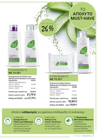 ΕΞΟΙΚΟΝΟΜΕΙΤΕ
ΜΕ ΤΟ ΣΕΤ
ΕΞΟΙΚΟΝΟΜΕΙΤΕ
ΜΕ ΤΟ ΣΕΤ
Απαλός καθαρισμός για φρέσκια επιδερμίδα το καλοκαίρι
Το Aloe Vera
Εξισορροπιστικό
Γαλάκτωμα Καθαρισμού
αφαιρεί απαλά και ήπια
τους ρύπους και τα
υπολείμματα μακιγιάζ
από την επιδερμίδα.
Η Aloe Vera
Καθαριστική
Λοσιόν Προσώπου
αναζωογονεί την
επιδερμίδα χωρίς
να την αφυδατώνει.
ΤαΠεριποιητικά
ΜαντηλάκιαΚαθαρισμού
προσφέρουν
αποτελεσματικό
καθαρισμόχωρίςνερό
καιείναιιδιαίτερα
πρακτικάγιαταταξίδια.
ΤΟ
ΑΠΟΛΥΤΟ
MUST-HAVE
Περιποιητικά Μαντηλάκια
Καθαρισμού & Καθαριστική Λοσιόν
Προσώπου	 20782
Μαντηλάκια Καθαρισμού
25 τεμ. · 20672 6,29€
Λοσιόν Προσώπου
200 ml · 20671 14,69€
Σύνολο μεμ. προϊόντων 	 20,98 €
Ειδική τιμή Σετ μόνο	 15,69 €
Κύπρος από 20,98 € μόνο 15,69 €
Εξισορροπιστικό Γαλάκτωμα
Καθαρισμού & Καθαριστική Λοσιόν
Προσώπου 	 20781
Γαλάκτωμα Καθαρισμού
200 ml · 20670	 14,69€
Λοσιόν Προσώπου
200 ml · 20671 14,69€	
Σύνολο μεμ. προϊόντων 	 29,38 €
Ειδική τιμή Σετ μόνο	 21,79 €
Κύπρος από 29,38 € μόνο 21,79 €
LR WORLD 08.2018 27
ΕΚΠΤΩΣΗ EΩΣ
26 %
 