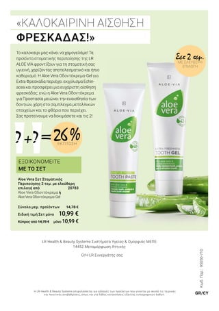 =+? ? 26 %ΕΚΠΤΩΣΗ
«ΚΑΛΟΚΑΙΡΙΝΗ ΑΙΣΘΗΣΗ
ΦΡΕΣΚΑΔΑΣ!»
Σετ 2 τεμ.ΜΕ ΕΛΕΎΘΕΡΗ
ΕΠΙΛΟΓΉ
Το καλοκαίρι μας κάνει να χαμογελάμε! Τα
προϊόντα στοματικής περιποίησης της LR
ALOE VIA φροντίζουν για τη στοματική σας
υγιεινή, χαρίζοντας αποτελεσματικό και ήπιο
καθαρισμό. Η Aloe Vera Οδοντόκρεμα-Gel για
Extra Φρεσκάδα περιέχει εκχύλισμα Echin-
acea και προσφέρει μια ευχάριστη αίσθηση
φρεσκάδας, ενώ η Aloe Vera Οδοντόκρεμα
για Προστασία μειώνει την ευαισθησία των
δοντιών, χάρη στο σύμπλεγμα μεταλλικών
στοιχείων και το φθόριο που περιέχει.
Σας προτείνουμε να δοκιμάσετε και τις 2!
Aloe Vera Σετ Στοματικής
Περιποίησης 2 τεμ. με ελεύθερη
επιλογή από 	 20783
Aloe Vera Οδοντόκρεμα ή
AloeVeraΟδοντόκρεμα-Gel
Σύνολο μεμ. προϊόντων 14,78 €
Ειδική τιμή Σετ μόνο	 10,99 €
Κύπρος από 14,78 €	 μόνο 10,99 €
Κωδ.Παρ.:95050-710
LR Health & Beauty Systems Συστήματα Υγείας & Ομορφιάς MΕΠΕ
14452 Μεταμόρφωση Αττικής
Ο/Η LR Συνεργάτης σας
Η LR Health & Beauty Systems επιφυλάσσεται για αλλαγές των προϊόντων που γίνονται με σκοπό τις τεχνικές
και ποιοτικές αναβαθμίσεις, όπως και για λάθος κατανοήσεις εξαιτίας τυπογραφικών λαθών. GR/CY
ΕΞΟΙΚΟΝΟΜΕΙΤΕ
ΜΕ ΤΟ ΣΕΤ
 