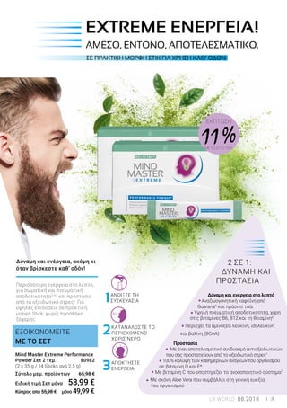 1
2
3
		
2 ΣΕ 1:
ΔΥΝΑΜΗ ΚΑΙ
ΠΡΟΣΤΑΣΙΑ
Δύναμη και ενέργεια στο λεπτό
Αναζωογονητική καφεΐνη από
Guarana5
και πράσινο τσάι
Υψηλή πνευματική αποδοτικότητα, χάρη
στις βιταμίνες Β6, Β12 και τη θειαμίνη6
Περιέχει τα αμινοξέα λευκίνη, ισολευκίνη
και βαλίνη (BCAA)
Προστασία
Με έναν αποτελεσματικό συνδυασμό αντιοξειδωτικών
που σας προστατεύουν από το οξειδωτικό στρες1
100% κάλυψη των καθημερινών αναγκών του οργανισμού
σε βιταμίνη D και Ε*
Με βιταμίνη C που υποστηρίζει το ανοσοποιητικό σύστημα7
Με σκόνη Aloe Vera που συμβάλλει στη γενική ευεξία
του οργανισμού
ΕΚΠΤΩΣΗ
11 %ΜΕ ΤΟ ΣΕΤ 2 ΤΕΜ.
Mind Master Extreme Performance
Powder Σετ 2 τεμ.	 80982
(2 x 35 g / 14 Sticks ανά 2,5 g)
Σύνολο μεμ. προϊόντων 65,98 €
Ειδική τιμή Σετ μόνο	 58,99 €
Κύπρος από 55,98 € μόνο 49,99 €
ΕΞΟΙΚΟΝΟΜΕΙΤΕ
ΜΕ ΤΟ ΣΕΤ
ΣΕ ΠΡΑΚΤΙΚΗ ΜΟΡΦΗ ΣΤΙΚ ΓΙΑ ΧΡΗΣΗ ΚΑΘ’ ΟΔΟΝ
EXTREME ΕΝΕΡΓΕΙΑ!
ΑΜΕΣΟ, ΕΝΤΟΝΟ, ΑΠΟΤΕΛΕΣΜΑΤΙΚΟ.
Δύναμη και ενέργεια, ακόμη κι
όταν βρίσκεστε καθ’ οδόν!
Περισσότερη ενέργεια στο λεπτό,
για σωματική και πνευματική
αποδοτικότητα3,4,5
και προστασία
από το οξειδωτικό στρες1
. Για
υψηλές επιδόσεις σε πρακτική
μορφή Stick, χωρίς προσθήκη
ζάχαρης.
ΑΠΟΚΤΗΣΤΕ
ΕΝΕΡΓΕΙΑ
ΚΑΤΑΝΑΛΩΣΤΕ ΤΟ
ΠΕΡΙΕΧΟΜΕΝΟ
ΧΩΡΙΣ ΝΕΡΟ
ΑΝΟΙΞΤΕ ΤΗ
ΣΥΣΚΕΥΑΣΙΑ
LR WORLD 08.2018 3
 