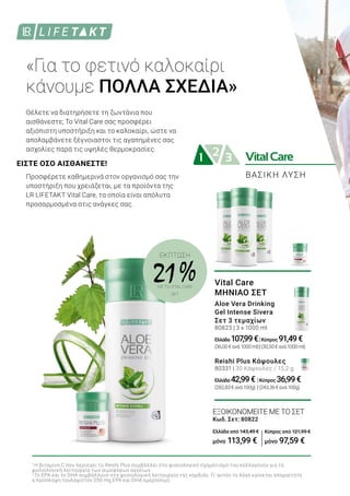 VitalCare21 3
ΕΞΟΙΚΟΝΟΜΕΙΤΕ ΜΕ ΤΟ ΣΕΤ
Κωδ. Σετ: 80822
Ελλάδα από 143,49 €
μόνο 113,99 €
ΒΑΣΙΚΗ ΛΥΣΗ
ΕΚΠΤΩΣΗ
21 %ΜΕ ΤΟ VITAL CARE
SET
ΕΙΣΤΕ ΟΣΟ ΑΙΣΘΑΝΕΣΤΕ!
«Για το φετινό καλοκαίρι
κάνουμε ΠΟΛΛΑ ΣΧΕΔΙΑ»
Θέλετε να διατηρήσετε τη ζωντάνια που
αισθάνεστε; Το Vital Care σας προσφέρει
αξιόπιστη υποστήριξη και το καλοκαίρι, ώστε να
απολαμβάνετε ξέγνοιαστοι τις αγαπημένες σας
ασχολίες παρά τις υψηλές θερμοκρασίες.
Προσφέρετε καθημερινά στον οργανισμό σας την
υποστήριξη που χρειάζεται, με τα προϊόντα της
LR LIFETAKT Vital Care, τα οποία είναι απόλυτα
προσαρμοσμένα στις ανάγκες σας.
1
Η βιταμίνη C που περιέχει το Reishi Plus συμβάλλει στο φυσιολογικό σχηματισμό του κολλαγόνου για τη
φυσιολογική λειτουργία των αιμοφόρων αγγείων.
2
Το EPA και το DHA συμβάλλουν στη φυσιολογική λειτουργία της καρδιάς. Γι’ αυτόν το λόγο κρίνεται απαραίτητη
η πρόσληψη τουλάχιστον 250 mg EPA και DHA ημερησίως.
Κύπρος από 121,99 €
μόνο 97,59 €
Vital Care
ΜΗΝΙΑΟ ΣΕΤ
Aloe Vera Drinking
Gel Intense Sivera
Σετ 3 τεμαχίων
80823 | 3 x 1000 ml
Ελλάδα 107,99€|Κύπρος 91,49€
(36,00€ανά1000ml)|(30,50€ανά1000ml)
Reishi Plus Κάψουλες
80331 | 30 Κάψουλες / 15,2 g
Ελλάδα 42,99€ |Κύπρος 36,99€
(282,83€ανά100g) |(243,36€ανά100g)
 