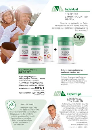 +
ExpertTips21 3
21 3 Individual
Θέλετε να ενισχύσετε την
υγεία της καρδιάς σας;
Το Super Omega σας εφοδιάζει με
τα απαραίτητα λιπαρά οξέα EPA
και DHA, συμβάλλοντας σημαντικά
στη φυσιολογική λειτουργία της
καρδιάς2
.
Super Omega Κάψουλες
Σετ 3 τεμαχίων + 1 Δώρο 	 80144
(4 x 60 κάψουλες / 100,8 g)
+ ΔΩΡΟ Super Omega Κάψουλες
Σύνολο μεμ. προϊόντων 175,96 €
Ειδική τιμή Σετ 	μόνο 131,97 €
		 ( 32,73 € ανά 100 g)
Κύπροςαπό147,96€ μόνο 110,97 €
		 ( 27,52 € ανά 100 g)
ΕΞΟΙΚΟΝΟΜΕΙΤΕ
ΜΕ ΤΟ ΣΕΤ
Χαρείτε τις ομορφιές της ζωής,
επικεντρωθείτε στις αγαπημένες σας
ασχολίες και υποστηρίξτε στοχευμένα τη
ζωντάνια σας!2
ΣΥΜΒΟΥΛΕΣ
ΤΩΝ ΕΙΔΙΚΩΝ
Δώρο
Super Omega
Κάψουλες
ΞΕΧΩΡΙΣΤΟ
ΣΥΜΠΛΗΡΩΜΑΤΙΚΟ
ΠΡΟΪΟΝ
	 ΤΡΟΠΟΣ ΖΩΗΣ
	 Διατηρήστε τις φιλικές 	
	 σας σχέσεις! Οι καλοί φίλοι
είναι αναντικατάστατοι και πολύτιμοι
όσο μεγαλώνετε. Συναντηθείτε,
γελάστε, προγραμματίστε κοινές
δραστηριότητες, παιχνίδια.
Ελάτε σε επαφή με παλιούς
φίλους, συναδέλφους ή
την παρέα σας.
«Υιοθετήστε μια θετική στάση ζωής! Θα
πρέπει να περιποιείστε εξίσου το μυαλό
και το σώμα σας, ώστε να αισθάνεστε
και να παραμένετε νέοι όσο το δυνατόν
περισσότερο. Εκτός από την ισορροπημένη
διατροφή, είναι σημαντικό να σκέφτεστε
και να ενεργείτε ολοκληρωμένα.
Προσφέρετε στον οργανισμό σας
υποστήριξη όπου απαιτείται.»
Dr. Sven Wechan,
Ειδικός Διατροφολόγος
LR WORLD 08.2018 5
 